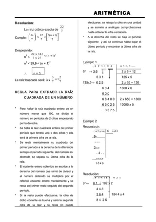 ARITMÉTICA
Resolución:
La raíz cúbica exacta de 7
22
Cumple:
37
7
)1n(3
7
22
7
n3





 +
<≤





Despejando:
n
3
≤
3
)1n(
27x7
343x22
+<
n
3
< 39,9 < (n + 1)
3
∴ n = 3
La raíz buscada será: 3 x 7
2
1
7
3
=
REGLA PARA EXTRAER LA RAÍZ
CUADRADA DE UN NÚMERO
* Para hallar la raíz cuadrada entera de un
número mayor que 100, se divide el
número en períodos de 2 cifras empezando
por la derecha.
* Se halla la raíz cuadrada entera del primer
período que tendrá una o dos cifras y ella
será la primera cifra de la raíz.
* Se resta mentalmente su cuadrado del
primer período a la derecha de la diferencia
se baja el período siguiente, del número así
obtenido se separa su última cifra de la
raíz.
* El cociente entero obtenido se escribe a la
derecha del número que sirvió de divisor y
el número obtenido se multiplica por el
referido cociente entero mentalmente y se
resta del primer resto seguido del segundo
período.
* Si la resta puede efectuarse, la cifra de
dicho cociente es buena y será la segunda
cifra de la raíz y la resta no puede
efectuarse, se rebaja la cifra en una unidad
y se somete a análogas comprobaciones
hasta obtener la cifra verdadera.
* A la derecha del resto se baja el período
siguiente y así se contínua hasta bajar el
último período y encontrar la última cifra de
la raíz.
Ejemplo 1
.....5,056481324
6² → 3 6 2 x 6 = 12
6 3 1 125 x 5
125x5→ 6 2 5 2 x 65 = 130
6 8 4 1300 x 0
0 0 0
6 8 4 0 0 2 x 650 = 1300
6 5 0 2 5 13005 x 5
3 3 7 5
Ejemplo 2
Reconstruir:
4xdbdacba
8-
- - -
3 - -
- 4 - -
- - - -
1 0 4 9
Resolución:
429528458
9²→ 8 1 ↓ 182 x 2
4 4 8
3 6 4 184 4 x 4
8 4 2 5
 