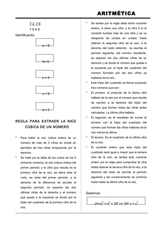 ARITMÉTICA
7 3 7 6
1 0 4 9
Identificando:
a = 8
b= 5
c = 4
x = 9
d = 2
REGLA PARA EXTRAER LA RAÍZ
CÚBICA DE UN NÚMERO
* Para hallar la raíz cúbica entera de un
número de más de 3 cifras se divide en
períodos de tres cifras empezando por la
derecha.
* Se halla por la tabla de los cubos de los 9
primeros números, la raíz cúbica entera del
primer período y la cifra que resulta es la
primera cifra de la raíz, se eleva ésta al
cubo, se resta del primer período, a la
derecha de la diferencia se escribe el
segundo período, se separan las dos
últimas cifras de la derecha y el número
que queda a la izquierda se divide por el
triple del cuadrado de la primera cifra de la
raíz.
* Se tantea por la regla dada dicho cociente
entero, si tiene una cifra, o la cifra 9 si el
cociente tuviese más de una cifra y se va
rebajando de unidad en unidad, hasta
obtener la segunda cifra de la raíz; a la
derecha del resto obtenido se escribe el
período siguiente, del número resultante,
se separan las dos últimas cifras de su
derecha y se divide el número que queda a
la izquierda por el triple del cuadrado del
número formado por las dos cifras ya
halladas de la raíz.
* Este triplo del cuadrado se forma sumando
tres números que son:
* El primero: el producto de la última cifra
hallada de la raíz por el número que resulta
de escribir a la derecha del triplo del
número que forman todas las cifras antes
calculadas. La última cifra hallada.
* El segundo, es el resultado de sumar el
primero con el triplo del cuadrado del
número que forman las cifras halladas de la
raíz menos la última.
* El tercero. Es el cuadrado de la última cifra
de la raíz.
* El cociente entero que este triplo del
cuadrado será igual a mayor que la tercera
cifra de la raíz, se tantea este cociente
entero por la regla para comprobar la cifra
hasta obtener la tercera cifra de la raíz, a la
derecha del resto se escribe el período
siguiente y así sucesivamente se continúa
hasta hallar la última cifra de la raíz.
Sabemos:
(d+u)
3
= d
3
+ 3d² u+ 3d² u + u
3
 