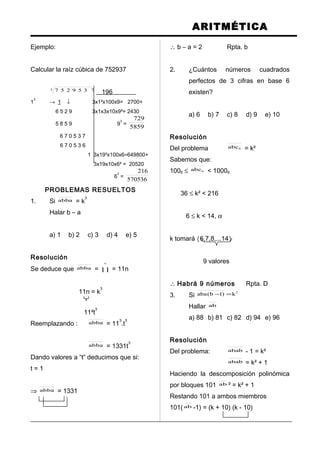 ARITMÉTICA
Ejemplo:
Calcular la raíz cúbica de 752937
3 7359257 196
1
3
→ 1 ↓ 3x1²x100x9= 2700+
6 5 2 9 3x1x3x10x9²= 2430
5 8 5 9 9
3
=
5859
729
6 7 0 5 3 7
6 7 0 5 3 6
1 3x19²x100x6=649800+
3x19x10x6² = 20520
6
3
=
570536
216
PROBLEMAS RESUELTOS
1. Si abba = k
3
Halar b – a
a) 1 b) 2 c) 3 d) 4 e) 5
Resolución
Se deduce que abba =
º
11 = 11n
11n = k
3
11²t
3
Reemplazando : abba = 11
3
.t
3
abba = 1331t
3
Dando valores a “t” deducimos que si:
t = 1
⇒ abba = 1331
∴ b – a = 2 Rpta. b
2. ¿Cuántos números cuadrados
perfectos de 3 cifras en base 6
existen?
a) 6 b) 7 c) 8 d) 9 e) 10
Resolución
Del problema 6abc = k²
Sabemos que:
1006 ≤ 6abc < 10006
36 ≤ k² < 216
6 ≤ k < 14, α
k tomará {6,7,8,...14}
9 valores
∴ Habrá 9 números Rpta. D
3. Si
2
k)1b(aba =−
Hallar ab
a) 88 b) 81 c) 82 d) 94 e) 96
Resolución
Del problema: abab - 1 = k²
abab = k² + 1
Haciendo la descomposición polinómica
por bloques 101 ab ² = k² + 1
Restando 101 a ambos miembros
101( ab -1) = (k + 10) (k - 10)
 