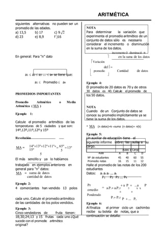 siguientes alternativas no pueden ser un
promedio de las edades. NOTA
ARITMÉTICA
a) 13,5
d) 23
b) 17
e) 8,9
c) 9 2
f )16
Para determinar la variación que
experimenta el promedio aritmético de un
conjunto de datos sólo es necesario
considerar el incremento o disminución
en la suma de los datos.
incremento ó disminució n
En general: Para “n” dato 
Variación
del
en la suma de los datos
 promedio Cantidad de datos
a1  a2  a3 ...  an se tiene que:
a1  Promedio  an


Ejemplo 4:



PROMEDIOS IMPORTANTES
Promedio Aritmético o Media
Aritmética ( MA )
Ejemplo 1:
Calcule el promedio aritmético de las
temperaturas de 5 ciudades y que son:
14º,13º,11º,12º y 15º
Resolución
El promedio de 20 datos es 70 y de otros
30 datos es 40. Calcule el promedio de
los 50 datos.
NOTA
Cuando de un Conjunto de datos se
conoce su promedio implícitamente ya se
tiene la suma de los datos.
* MA (n datos)=ksuma (n datos)= n(k)
Ejemplo 5:
Un auxiliar de educación tiene el
siguiente informe sobre las aulas a su
MA = 14º13º12º11º
15º
5
65º
5
13º cargo.
Aula
Aulas a Cargo
A B C D
El más sencillo y ya lo habíamos
Nº de estudiantes
Promedio notas
45 40 60 55
16 15 11 12
trabajado en ejemplos anteriores en
general para “n” datos:
Halle el promedio de las notas de los 200
estudiantes
MA = suma de datos
cantidad de datos
Datos: a1 a2 a3 ... ak
P1 P2 P3 ... Pk
Ejemplo 2:
4 comerciantes han vendido 13 polos
Pr
omedio
Ponderado


a P 
a1P1a2P23 3
 

...a P
k k
cada uno. Calcule el promedio aritmético
de las cantidades de los polos vendidos. Ejemplo 6:
P1P23
P ... Pk
Ejemplo 3:
Cinco vendedores de fruta tienen:
18;30;24;13 y 15 frutas cada uno ¿Qué
sucede con el promedio aritmético
original?
Al finaliza el primer ciclo un cachimbo
recibe su boleta de notas, que a
continuación se detalla:
 