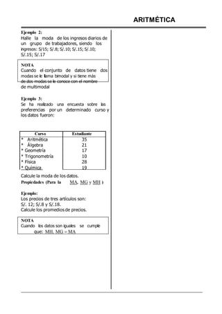 Ejemplo 2:
Halle la moda de los ingresos diarios de
un grupo de trabajadores, siendo los
ingresos: S/15; S/.8; S/.10; S/.15; S/.10;
S/.15; S/.17
NOTA
Cuando el conjunto de datos tiene dos
modas se le llama bimodal y si tiene más
de dos modas se le conoce con el nombre
de multimodal
Ejemplo 3:
Se ha realizado una encuesta sobre las
preferencias por un determinado curso y
los datos fueron:
Curso Estudiante
* Aritmética 35
* Álgebra 21
* Geometría 17
* Trigonometría 10
* Física 28
* Química 19
Calcule la moda de los datos.
Propiedades (Para la MA, MG y MH )
Ejemplo:
Los precios de tres artículos son:
S/. 12; S/.8 y S/.18.
Calcule los promedios de precios.
NOTA
Cuando los datos son iguales se cumple
que: MH, MG MA
ARITMÉTICA
 