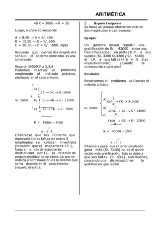40 K = 2000  K = 50
Luego, a c/u le corresponde
A = 8.50  A = S/. 400
B = 12.50  B = S/. 600
C = 20.50  C = S/. 1000…Rpta
Recuerde que, cuando dos magnitudes
son D.P. el cociente entre ellas es una
constante.
ARITMÉTICA
2. Reparto Compuesto
Se llama así porque intervienen más de
dos magnitudes proporcionales.
Ejemplo:
Un gerente desea repartir una
gratificación de S/. 42000 entre sus
tres empleados; en partes D.P. a sus
sueldos (S/. 3200 S/.4200 y S/. 5400)
el I.P. a sus faltas (4,6 y 9 días
respectivamente) ¿Cuánto le
Repartir 39000 IP a 2,3,4
Podemos resolver el problema
corresponde a cada uno?
empleando el método práctico, Resolución
planteado en el caso anterior.
A) 1
.12 6K S /.18000
2
Resolvemos el problema utilizando el
método práctico
S/. 39000 B) 1.12 
3
4K S / .12000 A) 1
3200. 8K S/.16000
4
C)
1
4
.12 3K S / .9000 S/. 42000 B)
C)
1
4200. 7K S / .14000
6
1
K = 39000 3000
5400 
9
6K S / .12000

6 4 3
Obsérvese que los números que
K = 42000 2000
representan las faltas de estos 3
empleados se colocan invertidos
(recuerdo que el reaparto es I.P.),
luego si a c/u de estos se les
multiplicara por 12, la relación de
proporcionalidad no se altera. Lo que se
realiza a continuación es lo mismo que
se ha descrito en el caso anterior
(reparto directo).

8 7 6
Observe a pesar que el tener empleado
gana más (S/. 5400) no es él quien
recibe más gratificación. Esto se debe a
que sus faltas (9 días) son muchas,
causando una disminución en la
gratificación que recibió.
 