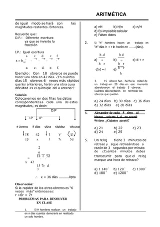 de igual modo se hará con las
magnitudes restantes. Entonces.
Recuerde que:
D.P.: Diferente escritura
ARITMÉTICA
a) nH b) H/n
d) Es imposible calcular
e) Faltan datos
c) n/H
ya que se invierte la
fracción
I.P.: Igual escritura
a c d e f
2. Si “h” hombres hacen un trabajo en
“d” días h + r lo harán en .......(días).
h .d h d
x b1 .
1
. 1 . 2 . 1 . 2 a) 
h r
b) 
h r
c) d + r
a2 c2 d1 e2 f1
d) d – r e)
h r
Ejemplo: Con 18 obreros se puede
hacer una obra en 42 días. ¿En cuántos
h
días 15 obreros 6 veces más rápidos 3. 15 obrero han hecho la mitad de
que los anteriores, harán una obra cuya
dificultad es el quíntuple del a anterior?
Solución
Colocaremos en dos filas los datos
correspondientes a cada una de estas
magnitudes, es decir:
D.P
I.P I.P
un trabajo en 20 días en ese momento
abandonaron el trabajo 5 obreros.
Cuántos días tardaron en terminar los
obreros que quedan.
a) 24 días b) 30 días c) 36 días
d) 32 días e) 28 días
4. Alexander de cada 5 tiros al
blanco acierta 1, si no acertó
96 tiros ¿Cuántos acertó?
# Obreros # días obra rápidez
18 42 1 r
dificultad
d
a) 21
d) 24
b) 22
e) 25
c) 23
15 x
2
6
1 7r 5d 5. Un reloj tiene 3 minutos de
retraso y sigue retrasándose a
razón de 3 segundos por minuto
de ¿Cuántos minutos debes

x 42
18
.
r
.
5d transcurrir para que el reloj
marque una hora de retrazo?
15 7r
3
d
a) 1 140´ b) 120´ c) 1300´
d) 180´ e) 1200´
 x = 36 días ..........Rpta
Observación:
Si la rapidez de los otros obreros es “6
veces más” entonces es:
r +6r = 7r
PROBLEMAS PARA RESOLVER
EN CLASE
1. Si H hombres realizan un trabajo
en n días cuantos demoraría en realizado
un solo hombre.
 