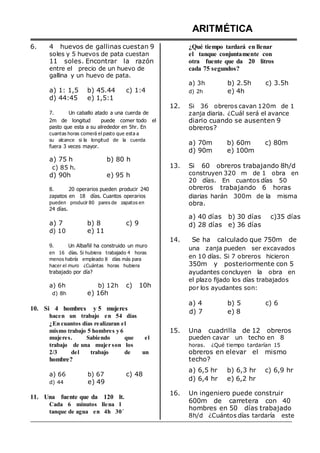 6. 4 huevos de gallinas cuestan 9
soles y 5 huevos de pata cuestan
11 soles. Encontrar la razón
entre el precio de un huevo de
gallina y un huevo de pata.
ARITMÉTICA
¿Qué tiempo tardará en llenar
el tanque conjuntamente con
otra fuente que da 20 litros
cada 75 segundos?
a) 1: 1,5 b) 45.44 c) 1:4
d) 44:45 e) 1,5:1
a) 3h
d) 2h
b) 2.5h
e) 4h
c) 3.5h
7. Un caballo atado a una cuerda de
12. Si 36 obreros cavan 120m de 1
zanja diaria. ¿Cuál será el avance
2m de longitud puede comer todo el
pasto que esta a su alrededor en 5hr. En
cuantas horas comerá el pasto que esta a
su alcance si la longitud de la cuerda
fuera 3 veces mayor.
a) 75 h b) 80 h
c) 85 h.
d) 90h e) 95 h
diario cuando se ausenten 9
obreros?
a) 70m b) 60m c) 80m
d) 90m e) 100m
13. Si 60 obreros trabajando 8h/d
construyen 320 m de 1 obra en
20 días. En cuantos días 50
8. 20 operarios pueden producir 240 obreros trabajando 6 horas
zapatos en 18 días. Cuantos operarios
pueden producir 80 pares de zapatos en
24 días.
a) 7 b) 8 c) 9
d) 10 e) 11
9. Un Albañil ha construido un muro
en 16 días. Si hubiera trabajado 4 horas
menos habría empleado 8 días más para
hacer el muro ¿Cuántas horas hubiera
trabajado por día?
a) 6h b) 12h c) 10h
d) 8h e) 16h
diarias harán 300m de la misma
obra.
a) 40 días b) 30 días c)35 días
d) 28 días e) 36 días
14. Se ha calculado que 750m de
una zanja pueden ser excavados
en 10 días. Si 7 obreros hicieron
350m y posteriormente con 5
ayudantes concluyen la obra en
el plazo fijado los días trabajados
por los ayudantes son:
10. Si 4 hombres y 5 mujeres
hacen un trabajo en 54 días
¿En cuantos días realizaran el
a) 4
d) 7
b) 5
e) 8
c) 6
mismo trabajo 5 hombres y 6
mujeres. Sabiendo que el
trabajo de una mujer son los
2/3 del trabajo de un
hombre?
15. Una cuadrilla de 12 obreros
pueden cavar un techo en 8
horas. ¿Qué tiempo tardarían 15
obreros en elevar el mismo
techo?
a) 66
d) 44
b) 67
e) 49
c) 48
a) 6,5 hr b) 6,3 hr c) 6,9 hr
d) 6,4 hr e) 6,2 hr
11. Una fuente que da 120 lt.
Cada 6 minutos llena 1
tanque de agua en 4h 30´
16. Un ingeniero puede construir
600m de carretera con 40
hombres en 50 días trabajado
8h/d ¿Cuántos días tardaría este
 