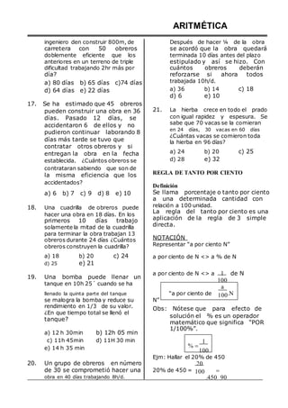 ingeniero den construir 800m, de
carretera con 50 obreros
doblemente eficiente que los
anteriores en un terreno de triple
ARITMÉTICA
Después de hacer ¼ de la obra
se acordó que la obra quedará
terminada 10 días antes del plazo
estipulado y así se hizo. Con
dificultad trabajando 2hr más por cuántos obreros deberán
día?
a) 80 días b) 65 días c)74 días
d) 64 días e) 22 días
17. Se ha estimado que 45 obreros
pueden construir una obra en 36
días. Pasado 12 días, se
accidentaron 6 de ellos y no
pudieron continuar laborando 8
días más tarde se tuvo que
contratar otros obreros y si
entregan la obra en la fecha
establecida. ¿Cuántos obreros se
contrataran sabiendo que son de
la misma eficiencia que los
accidentados?
a) 6 b) 7 c) 9 d) 8 e) 10
18. Una cuadrilla de obreros puede
hacer una obra en 18 días. En los
primeros 10 días trabajo
solamente la mitad de la cuadrilla
para terminar la obra trabajan 13
obreros durante 24 días ¿Cuántos
obreros construyen la cuadrilla?
reforzarse si ahora todos
trabajada 10h/d.
a) 36 b) 14 c) 18
d) 6 e) 10
21. La hierba crece en todo el prado
con igual rapidez y espesura. Se
sabe que 70 vacas se la comieran
en 24 días, 30 vacas en 60 días
¿Cuántas vacas se comieron toda
la hierba en 96 días?
a) 24 b) 20 c) 25
d) 28 e) 32
REGLA DE TANTO POR CIENTO
Definición
Se llama porcentaje o tanto por ciento
a una determinada cantidad con
relación a 100 unidad.
La regla del tanto por ciento es una
aplicación de la regla de 3 simple
directa.
NOTACIÓN
Representar “a por ciento N”
a) 18
d) 25
b) 20
e) 21
c) 24 a por ciento de N <> a % de N
19. Una bomba puede llenar un
tanque en 10h 25´ cuando se ha
a por ciento de N <> a 1 de N
100
a
llenado la quinta parte del tanque
se malogra la bomba y reduce su
“a por ciento de
N”
100.N
rendimiento en 1/3 de su valor.
¿En que tiempo total se llenó el
tanque?
a) 12 h 30min b) 12h 05 min
Obs: Nótese que para efecto de
solución el % es un operador
matemático que significa “POR
1/100%”.
c) 11h 45min
e) 14 h 35 min
d) 11H 30 min
% 
1
100
20. Un grupo de obreros en número
Ejm: Hallar el 20% de 450
20
de 30 se comprometió hacer una
obra en 40 días trabajando 8h/d.
20% de 450 = 100 
.450 90
 