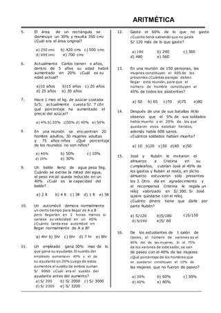 5. El área de un rectángulo se
disminuye un 30% y resulta 350 cm2
¿Cuál era el área original?
ARITMÉTICA
12. Gaste el 60% de lo que no gaste
¿Cuanto tenía sabiendo que no gaste
S/ 120 más de lo que gaste?
6.
a) 250 cm2 b) 420 cm2 c) 500 cm2
d) 699 cm2 e) 700 cm2
Actualmente Carlos tienen x años,
a) 180
d) 480
b) 240
e) 560
c) 360
7.
8.
dentro de 5 años su edad habrá
aumentado en 20% ¿Cuál es su
edad actual?
a)10 años b)15 años c) 20 años
d) 25 años e) 30 años
Hace 1 mes el kg. de azúcar costaba
S/5; actualmente cuesta S/. 7 ¿En
qué porcentaje ha aumentado el
precio del azúcar?
a) 4% b) 20% c)30% d) 40% e) 50%
En una reunión se encuentran 20
hombre adultos, 30 mujeres adultas
y 75 años niños ¿Qué porcentaje
de los reunidos no son niños?
13. En una reunión de 150 personas, las
mujeres constituyen el 605 de los
presentes ¿Cuántas parejas deben
llegar esta reunión, para que el
número de hombre constituyen el
45% de todos los asistentes?
a) 50 b) 65 c)70 d)75 e)80
14. Después de una de sus batallas Atilo
observo que el 5% de sus soldados
había muerto y el 20% de los que
quedaron vivos estaban heridos,
además había 608 sanos.
¿Cuántos soldados habían muerto?
a) 10 b)20 c)30 d)40 e)50
a) 40%
d) 20%
b) 50%
e) 30%
c) 10%
15. José y Rubén le invitaron el
almuerzo a Cristina en su
9. Un balde lleno de agua pesa 5kg.
Cuándo se extrae la mitad del agua,
el peso inicial queda reducido en un
40% ¿Cuál es la capacidad del
balde?
a) 2 lt b) 4 lt c) 3lt d) 1 lt e) 5lt
cumpleaños, cubrían José al 40% de
los gastos y Rubén el resto, en dicho
almuerzo estuvieron solo presentes
los 3. Otro día en agradecimiento y
el recompensa Cristina le regala un
reloj valorizado en S/.300. Si José
quiere quedarse con el reloj.
¿Cuánto dinero tiene que darle por
10. Un automóvil demora normalmente
un cierto tiempo para llegar de A a B
pero llegarían en 2 horas menos si
variase su velocidad en un 40%
¿Cuánto tarda ese automóvil en
llegar normalmente de A a B?
parte Rubén?
a) S/120 b)S/180
d) S/240 e)S/ 60
c)S/150
a) 4hr b) 5hr c) 6hr d) 7 hr e) 8hr
11. Un empleado gana 30% mas de lo
que gana su ayudante. El sueldo del
empleado aumenta en 40% y el de
su ayudante en 20% Luego de estos
aumentos el sueldo de ambos suman
S/ 9060 ¿Cuál era el sueldo del
16. De los estudiantes de 1 salón de
clases, el número de varones es el
80% del de las mujeres. Si el 75%
de los varones de este salón, se van
de paseo con el 40% de las mujeres
¿Qué porcentaje de los hombres que
se quedaron constituyen el 10% de
las mujeres que no fueron de paseo?
ayudante antes del aumento?
a) S/ 200 b) S/ 2000 c) S/ 3000
d) S/ 2300 e) S/ 3200
a) 30%
d) 40%
b) 60%
e) 80%
c) 50%
 