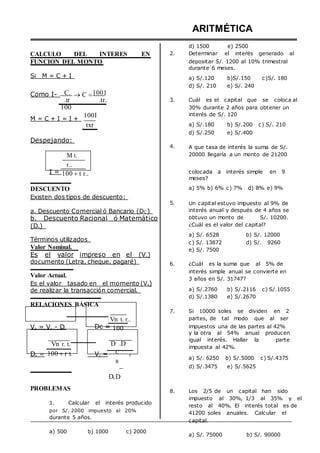 ARITMÉTICA
d) 1500 e) 2500
CALCULO DEL INTERES EN 2. Determinar el interés generado al
FUNCION DEL MONTO
Si M = C + I
depositar S/. 1200 al 10% trimestral
durante 6 meses.
a) S/.120 b)S/.150 c)S/. 180
d) S/. 210 e) S/. 240
Como I- C.
.tr
100
C 1001
.tr. 3. Cuál es el capital que se coloca al
30% durante 2 años para obtener un
M = C + I = I +
Despejando:
M t.
r..
100I
txr
4.
interés de S/. 120
a) S/.180 b) S/.200 c) S/. 210
d) S/.250 e) S/.400
A que tasa de interés la suma de S/.
20000 llegaría a un monto de 21200
I = 100 t r.. colocada a interés simple en 9
meses?
DESCUENTO
Existen dos tipos de descuento:
a. Descuento Comercial ó Bancario (DC )
b. Descuento Racional ó Matemático
(DR)
Términos utilizados
Valor Nominal.
Es el valor impreso en el (Vn)
documento (Letra, cheque, pagaré)
Valor Actual.
Es el valor tasado en el momento (VA)
de realizar la transacción comercial.
RELACIONES BÁSICA
Vn t. r..
5.
6.
7.
a) 5% b) 6% c) 7% d) 8% e) 9%
Un capital estuvo impuesto al 9% de
interés anual y después de 4 años se
obtuvo un monto de S/. 10200.
¿Cuál es el valor del capital?
a) S/. 6528 b) S/. 12000
c) S/. 13872 d) S/. 9260
e) S/. 7500
¿Cuál es la suma que al 5% de
interés simple anual se convierte en
3 años en S/. 31747?
a) S/.2760 b) S/.2116 c) S/.1055
d) S/.1380 e) S/.2670
Si 10000 soles se dividen en 2
partes, de tal modo que al ser
VA = Vn - DC
Vn r. t.
Dc = 100
D .D
impuestos una de las partes al 42%
y la otra al 54% anual producen
igual interés. Hallar la parte
impuesta al 42%.
DR = 100 r t. Vn = C
R

DCD
r
a) S/. 6250 b) S/.5000 c) S/.4375
d) S/.3475 e) S/.5625
PROBLEMAS
1. Calcular el interés producido
por S/. 2000 impuesto al 20%
durante 5 años.
8. Los 2/5 de un capital han sido
impuesto al 30%, 1/3 al 35% y el
resto al 40%. El interés total es de
41200 soles anuales. Calcular el
capital.
a) 500 b) 1000 c) 2000
a) S/. 75000 b) S/. 90000
 