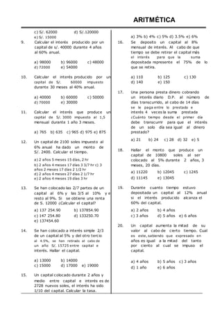 c) S/. 62000
e) S/. 15000
d) S/.120000
ARITMÉTICA
a) 3% b) 4% c) 5% d) 3.5% e) 6%
9. Calcular el interés producido por un
capital de s/. 40000 durante 4 años
al 60% anual.
16. Se deposito un capital al 8%
mensual de interés. Al cabo de que
tiempo se debe retirar el capital más
el interés para que la suma
a) 98000
d) 72000
b) 96000
e) 54000
c) 48000 depositada represente el 75% de lo
que se retira.
10. Calcular el interés producido por un
capital de S/. 60000 impuesto
durante 30 meses al 40% anual.
a) 110
d) 140
b) 125
e) 150
c) 130
a) 40000
d) 70000
b) 60000
e) 30000
c) 50000
17. Una persona presta dinero cobrando
un interés diario D.P. al número de
días transcurrido, al cabo de 14 días
se le paga entre lo prestado e
11. Calcular el interés que produce un
capital de S/. 3000 impuesto al 1,5
mensual durante 1 año 3 meses.
a) 765 b) 635 c) 965 d) 975 e) 875
12. Un capital de 2100 soles impuesto al
6% anual ha dado un monto de
S/. 2400. Calcular el tiempo.
a) 2 años 5 meses 15 días, 2 hr
b) 2 años 4 meses 17 días 3 3/7 hr c) 3
años 2 meses 17 días 2 1/2 hr
d) 2 años 4 meses 27 días 2 1/7 hr
e) 2 años 4 meses 19 días 3 hr
13. Se han colocado las 2/7 partes de un
capital al 6% y las 3/5 al 10% y el
resto al 9%. Si se obtiene una renta
de S. 12000 ¿Calcular el capital?
interés 4 veces la suma prestada
¿Cuánto tiempo desde el primer día
debe transcurrir para que el interés
de un solo día sea igual al dinero
prestado?
a) 21 b) 24 c) 28 d) 32 e) 5
18. Hallar el monto que produce un
capital de 10800 soles al ser
colocado al 5% durante 2 años, 3
meses, 20 días.
a) 11220 b) 12045 c) 1245
d) 11145 e) 13045
19. Durante cuanto tiempo estuvo
depositada un capital al 12% anual
si el interés producido alcanza el
60% del capital.
a) 137 254.90
c) 147 254.80
e) 137454.60
b) 137854.90
d) 133250.70
a) 2 años b) 4 años
c) 3 años d) 5 años e) 6 años
20. Un capital aumenta la mitad de su
14. Se han colocado a interés simple 2/3
de un capital al 5% y del otro tercio
al 4.5%, se han retirado al cabo de
un año S/. 15725 entre capital e
interés. Hallar el capital.
valor al cabo de cierto tiempo. Cual
es este, sabiendo que expresado en
años es igual a la mitad del tanto
por ciento al cual se impuso el
capital.
a) 13000
c) 15000
b) 14000
d) 17000 e) 19000
a) 4 años b) 5 años c) 3 años
d) 1 año e) 6 años
15. Un capital colocado durante 2 años y
medio entre capital e interés es de
2728 nuevos soles, el interés ha sido
1/10 del capital. Calcular la tasa.
 
