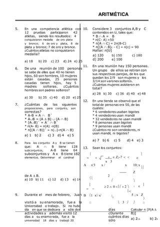 5. En una competencia atlética con
12 pruebas participaron 42
atletas, siendo los resultados: 4
conquistaron medalla de oro plata
y bronce; 6 de oro y plata, 8 de
plata y bronce; 7 de oro y bronce.
¿Cuántos atletas no conquistaron
ARITMÉTICA
10. Considere 3 conjuntos A,B y C
contenidos en U, tales que:
* B  A = B
* n(C- A) =50
* n(A  C) = 2n(B-C)
* n[(A  B)C - C] = n(c) = 90
Hallar: n[U]
medalla?
a) 18 b) 20 c) 23 d) 24 e) 25
a) 120
d) 200
b) 150 c) 180
e) 100
6. De una reunión de 100 personas
se sabe de ellas que 40 no tienen
hijos, 60 son hombres, 10 mujeres
están casadas, 25 personas
casadas tienen hijos, hay 5
madres solteras. ¿Cuántos
hombres son padres solteros?
a) 30 b) 35 c) 40 d) 20 e) 25
7. ¿Cuántas de las siguientes
proposiciones, para conjunto, son
correctas?
* A-B = A  B´
* AB = (A  B)  (A  B)
* (AB)´ = A´  B´
* n(A- B) = n(A) -n(B)
* n[(A  B)]´ = n()-n(A  B)
a) 1 b) 2 c) 3 d) 4 e) 5
8. Para los conjunto A y B se tienen
que: A  B tiene 128
subconjuntos, A-B tiene 64
11. En una reunión hay 150 personas.
Un grupo de ellos se retiran con
sus respectivas parejas, de los que
quedan los 2/9 son mujeres y los
3/14 son varones solteros.
¿Cuántas mujeres asistieron en
total?
a) 28 b) 30 c) 36 d) 40 e) 48
12. En una tienda se observó que el
total de personas era 50, de las
cuales:
* 6 vendedores usaban bigotes
* 4 vendedores usan mandil
* 32 vendedores no usan mandil
* 8 personas usan bigotes
* 9 personas usan mandil
¿Cuántos no son vendedores, ni
usan mandil, ni bigotes?
a) 7 b) 6 c) 5 d) 4 e) 3
13. Sean los conjuntos:
subconjuntos y A x B tiene 182
elementos. Determinar el cardinal 
 
  Z;7  
x 3


A x4
3 x / x 10; x
Z

de A  B.
a) 10 b) 11 c) 12 d) 13 e) 14 
2




 
2 0 2 

  
9. Durante el mes de febrero, Juan B 1 x3
/ x2

5 ; x Z

visitó a su enamorada, fue a la
Universidad o trabajo. Si no hubo
  3   
día en que se dedicara a sólo dos
actividades y además visitó 12
días a su enamorada, fue a la
universidad 18 días y trabajó 20
días
¿Durante
cuántos días
sólo
Calcular n [P(A 
B)]
a) 216 b) 29
 