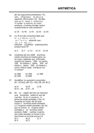 de los siguientes artefactos: TV,
radio, refrigeradora. Se obtuvo la
siguiente información: 85 familias
tiene por lo menos 2 artefactos y
10 familias no disponen de ningún
artefacto. ¿Cuántas familias tienen
exactamente un sólo artefacto?
a) 35 b) 40 c) 45 d) 50 e) 55
15. A y B son dos conjuntos tales que:
n(A  B) = 12; n(A  B) = 7;
n(A )
= n(B) + 1; sabiendo que:
n(A - B) = n([A  B)´ ]
.
Calcular ¿Cuántos subconjuntos
propios tiene A?
a) 3 b) 7 c) 15 d) 31 e) 63
16. ¿Cuántos de los 1600 alumnos
están inscritos en teatro pero no
en canto, sabiendo que: 600 están
inscrito en teatro, 650 en canto,
250 en teatro y baile, 350 en
canto y baile, 200 en teatro y
canto; 950 en baile, 150 llevan los
3 cursos?
a) 400 b) 450 c) 500
d) 550 e) 600
17. Simplificar la expresión conjuntista:
[A (CA)][BC)C A)][B(ABC )]
ARITMÉTICA
a) A b) B c) BC
d) A  BC e) A  B
18. En un vagón de tren se realizan
una encuesta sobre el uso de
cigarrillos. De los 41 pasajeros, 21
personas están sentadas y hay 16
mujeres en total; de los que
fuman 5 hombres están sentados
y 2 mujeres están paradas; de los
que no fuman 8 mujeres están
sentadas y 10 hombres están
parados. Hallar cuántas mujeres
que están paradas no fuman si los
que fuman en el total suman 19.
a) 1
d) 4
b) 2
e) 5
c) 3
 