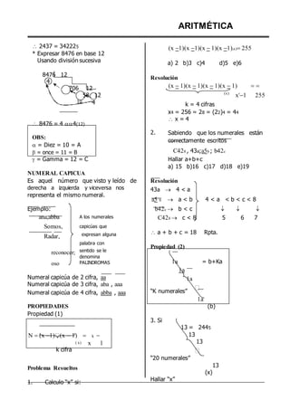 2437 = 342225
* Expresar 8476 en base 12
Usando división sucesiva
8476 12
4
706 12
ARITMÉTICA
(x 1)(x 1)(x 1)(x 1)(x)255
a) 2 b)3 c)4 d)5 e)6
Resolución
(x 1)(x 1)(x 1)(x 1) 
58 12 (x)
x4
1 255
10
 8476 = 4 4(12)
OBS:
 = Diez = 10 = A
 = once = 11 = B
 = Gamma = 12 = C
NUMERAL CAPICUA
4
2.
k = 4 cifras
x4 = 256 = 28 = (22)4 = 44
 x = 4
Sabiendo que los numerales están
correctamente escritos
C428 , 43a;a5b ; b42c
Hallar a+b+c
a) 15 b)16 c)17 d)18 e)19
Es aquel número que visto y leído de
derecha a izquierda y viceversa nos
representa el mismo numeral.
Ejemplo:
Resolución
43a  4 < a
a5 b  a < b 4 < a < b < c < 8
b42c  b < c   
ana,abba
Somos,
Radar,
reconocer;
oso
A los numerales
capicúas que
expresan alguna
palabra con
sentido se le
denomina
PALINDROMAS
C428  c < 8 5 6 7
 a + b + c = 18 Rpta.
Propiedad (2)
1a = b+Ka
1a
Numeral capicúa de 2 cifra, aa
Numeral capicúa de 3 cifra, aba , aaa
Numeral capicúa de 4 cifra, abba , aaa
PROPIEDADES
Propiedad (1)
1a
“K numerales”
3. Si
1a
(b)
N (x 1) (x 1)
( x)
k cifra


k 
x 1
13 = 2445
13
13
“20 numerales”
Problema Resueltos 13
(x)
1. Calculo “x” si:
Hallar “x”
 