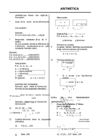 *
cantidad que tienen una regla de
formación.
Serie. Es la suma de los términos de
ARITMÉTICA
Observación
a a
 n 1
a (a r)
una sucesión n r 1 n
 n 
r 1
*
Ejemplo:
P=3+2+5/3+3/2+7/5+...+26/25
Progresión Aritmética (P.A) de 1º
Orden
Es una sucesión donde la diferencia de
2 términos consecutivos es un valor
constante llamado razón.
i)
Dada la P.A.
P.A. a1,a2,a3,.....ap,....aq,.......an
p términos q términos
Siempre se cumple:
La suma de los términos equidistantes
de los extremos siempre es constante
Ejemplo:
P.A. 4,6,8,10,12.......... (CRECIENTE)
P.A.: ½,1,3/2,2,5/2,.....(CRECIENTE)
a1 + an = ap + aq
P.A.:25,23,21,19 ......(DECRECIENTE)
NOTACION:
P.A.: a1, a2, a3,... an
ii) Término Central (ac)
* Si n es impar
a
a1 = 1º término
an = último término
n :  términos
ac 1 an
2
r : razón
En general: an = a1 + (n-1) r
* Si n es par y no hay término
central
CONTEO DE NUMEROS
Fórmula para hallar el número de
a1+an = ap + aq
(a a )
términos en una progresión aritmética. S  1 n
2
n
Nº tér min o

último tér min o anterior al primero
razón SUMA DE UNA PROGRESION
a)
Ejemplo: Determinar el número de
términos en:
24, 27, 30, ..., 726
726 21 705
ARITMETICA
* Progresión Aritmética 2º Orden
Sea la Sucesión:
C  a0, a1, a2, a3, a4,......an
 término =
 
3
3 235 B  b0, b1, b2, b3, ......bn
A  c1, c1, c1, .........c1
2) Cuántos términos tiene la progresión
aritmética
a) 7,9,11,...,421
T 






A n2
B
A

 
Pivot Principal
Pivot Secundario
b) Rpta. 208 12, 17,22,.. .527 Rpta. 104
 