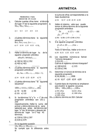 1.
PROBLEMAS PARA
RESOLVER EN CLASE
Calcular cuantas cifras tiene el término
de lugar 77 de la siguiente progresión
42(6); 45(6); 52(6);........
a) 2 b) 3 c) 4 d) 5 e) 6
8.
ARITMÉTICA
la suma de cifras correspondientes a la
base duodecimal.
a) 16 b) 17 c) 18 d) 19 e) 20
Hallar el máximo valor que puede
tomar el último término de la siguiente
progresión aritmética
ba a 1) ;......;mn
; ;(b 1)(
ab4 5 5 9
2. ¿Cuántos términos tiene la siguiente
secuencia
8(60); 9(59); (58); (57) :..... 9.
a) 859 b) 869 c) 879 d) 889 e) N.A.
Si la siguiente progresión aritmética
a) 17 b) 18 c) 19 d) 25 e) 26 a3n,a5n,a
7n n
,b0 ,........,2ma n
3.
4.
5.
Hallar el término de lugar ba de la
siguiente progresión aritmética
a8b;a93; b04;ba5;......
a) 302 b) 303 c) 352
d) 402 e) 403
¿Cuántos términos tiene la siguiente
progresión aritmética?
abn; ba(n 1);88(n 2);....., 64(n 1)9
a) 14 b) 18 c) 23 d) 24 e) 72
¿Cuántos términos tiene la siguiente
secuencia?
bb0
100111; 111122; 122133; .., abba
Tiene 57 términos. Hallar a+b+m+n
a) 20 b) 21 c) 22 d) 23 e) 25
10. Los siguientes números se llaman
“números triangulares”
1;3;6;10; .......
Cuál es el vigésimo número triangular?
a) 180 b)210 c) 215
d) 220 e) 246
11. Determinar el número de términos de la
siguiente progresión
8;18;38;68; ......., 1908
a) 16 b)17 c)18 d)19 e)20
12. Cuando tipos de imprenta se emplearon
para imprimir la siguiente secuencia.
10077; 10078;10079;....;100300
a) 70 b) 80
d) 101 e) 110
c) 90 a) 941 cifras
c) 1426 cifras
e) 2403 cifras
b)1321 cifras
d) 1584 cifras
6.
7.
Si los términos “a” y “a + 1” de una
progresión aritmética son 251 y
259
respectivamente. Hallar la suma del
primer y último término de la serie
sabiendo que antes del término del
lugar “a” hay 30 términos y después del
término de lugar “a+1” hay 45
términos.
a) 330 b) 339 c) 397
d) 630 e) 679
En la siguiente sucesión
13x; 24(x+1); 35(x+2);.......
Se cumple que la diferencia entre
el
18av o y décimo término es 264. Calcular
 