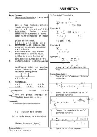 Leyes Formales
ARITMÉTICA
3) Propiedad Telescópica
1. Clausura o Cerradura: La suma de
 
f (i) f (i  

dos o más números enteros
resulta otro número
a, b, c,  Z  a + b = C  CZ
2. Asociativa: Dadas ciertas
cantidades de sumandos la suma

i 1
Ejemplo: 1
 




1) f (n) f (o)
3(1 2 3  
total también resulta al hacer 
i 1 3i 3 i

i 1
4 5)
grupos de sumandos.
a + b + c = a +(b+c)=(a+b) + c
3. Conmutativa: El orden de los
sumandos no altera la suma total
a + b = b + a
4. Modulativa: Para todo número
entero existirá su elemento neutro
o módulo de la suma denotada por
= 3 (15) = 45.
Ejemplo: 2
  
4 7(4) 28

i 1
Ejemplo: 3 4
cero, talque se cumpla que a+0=a
5. Uniformidad: Si se tienen varias


i 1
 
(4 i)
 
i 1 i 1
i
igualdades, estas se pueden
sumar miembro a miembro
resultando otra igualdad
a = b
c = d
a + c = b + d
= 4(4) + (1+2+3+4) = 16 + 10
=26
Sumas Importantes:
1. Suma de los “n” primeros números
naturales
6. Monotonía:
a = b
c < d
a < b
c < d
a > b
c < d
S
n
n


i 1
 
i 1 2 3 ...
n
n(n 1)
2
a+c<b+d a+c<b+d a+c?b+d
?No se puede anticipar el
resultado puede ser >, < ó =
2. Suma de los cuadrados de los “n”
primeros números
Sumatoria:
n  Límite superior de la sumatoria
S
n2
n



i 1
 
i2
12
22
32
... n2
n(n


6
1)(2n 1)
f(i)  función de la variable
i=1  Límite inferior de la sumatoria
3. Suma de los cubos de los “n”
primeros números
n 2
S3
i3
 
13
23
3
 
3 ... n3
 n(n 1) 
Símbolo Sumatoria (Sigma) n 
i 1  2 

Propiedades.
Siendo K una constante:
4. Suma de los números pares
n
 
