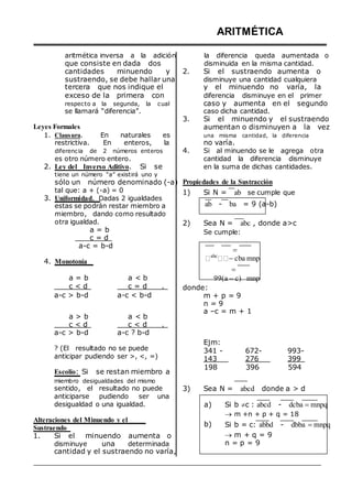 aritmética inversa a la adición
que consiste en dada dos
ARITMÉTICA
la diferencia queda aumentada o
disminuida en la misma cantidad.
cantidades minuendo y 2. Si el sustraendo aumenta o
sustraendo, se debe hallar una
tercera que nos indique el
exceso de la primera con
respecto a la segunda, la cual
se llamará “diferencia”.
Leyes Formales
1. Clausura. En naturales es
restrictiva. En enteros, la
diferencia de 2 números enteros
es otro número entero.
2. Ley del Inverso Aditivo. Si se
tiene un número “a” existirá uno y
sólo un número denominado (-a)
tal que: a + (-a) = 0
3. Uniformidad. Dadas 2 igualdades
estas se podrán restar miembro a
miembro, dando como resultado
otra igualdad.
a = b
c = d
a-c = b-d
4. Monotonía
a = b a < b
c < d c = d .
a-c > b-d a-c < b-d
a > b a < b
c < d c < d .
a-c > b-d a-c ? b-d
? (El resultado no se puede
anticipar pudiendo ser >, <, =)
disminuye una cantidad cualquiera
y el minuendo no varía, la
diferencia disminuye en el primer
caso y aumenta en el segundo
caso dicha cantidad.
3. Si el minuendo y el sustraendo
aumentan o disminuyen a la vez
una misma cantidad, la diferencia
no varía.
4. Si al minuendo se le agrega otra
cantidad la diferencia disminuye
en la suma de dichas cantidades.
Propiedades de la Sustracción
1) Si N = ab se cumple que
ab - ba = 9 (a-b)
2) Sea N = abc , donde a>c
Se cumple:

abc
cba mnp

99(a c) mnp
donde:
m + p = 9
n = 9
a –c = m + 1
Ejm:
341 - 672- 993-
143 276 399
Escolio: Si se restan miembro a
miembro desigualdades del mismo
198 396 594
sentido, el resultado no puede
anticiparse pudiendo ser una
3) Sea N = abcd donde a > d
desigualdad o una igualdad.
Alteraciones del Minuendo y el
Sustraendo
1. Si el minuendo aumenta o
disminuye una determinada
cantidad y el sustraendo no varía,
a)
b)
Si b c : abcd - dcba mnpq
 m +n + p + q = 18
Si b = c: abbd - dbba mnpq
 m + q = 9
n = p = 9
 