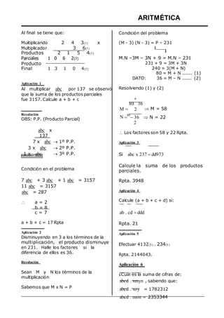 Al final se tiene que:
ARITMÉTICA
Condición del problema
Multiplicando
Multiplicador
2 4 3(7) x
3 6(7)
(M - 3) (N - 3) = P – 231
Productos 2 1 5 4(7)
Parciales 1 0 6 2(7)
Producto
Final 1 3 1 0 4(7)
Aplicación 1
Al multiplicar abc por 137 se observó
que la suma de los productos parciales
fue 3157. Calcule a + b + c
M.N –3M – 3N + 9 = M.N – 231
231 + 9 = 3M + 3N
240 = 3(M + N)
80 = M + N ....... (1)
DATO: 36 = M – N ....... (2)
Resolviendo (1) y (2)

80 36
M  2  M = 58
Resolución
OBS: P.P. (Producto Parcial) N 
80
36  N = 22
2
abc x
137
7 x abc  1º P.P.
3 x abc  2º P.P.
1 x abc  3º P.P.
Condición en el problema
7 abc + 3 abc + 1 abc = 3157
11 abc = 3157
abc = 287
 Los factores son 58 y 22 Rpta.
Aplicación 3
Si abc x 237 dd973
Calcule la suma de los productos
parciales.
Rpta. 3948
Aplicación 4


a = 2
b = 8
c = 7
Calcule (a + b + c + d) si:
ab . cd ddd
a + b + c = 17 Rpta
Aplicación 2
Disminuyendo en 3 a los términos de la
multiplicación, el producto disminuye
en 231. Halle los factores si la
diferencia de ellos es 36.
Resolución
Sean M y N los términos de la
multiplicación
Sabemos que M x N = P
Rpta. 21
Aplicación 5
Efectuar 4132(5) . 234(5)
Rpta. 21440435
Aplicación 6
¿Cuál es la suma de cifras de:
abcd . xmyn , sabiendo que:
abcd . xoy = 1782312
abcd . mon = 2353344
 