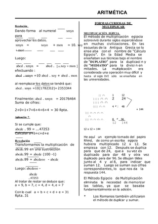 Resolución
Dando forma al numeral xmyn
para
aprovechar los datos.
xmyn = xoyo + mon = 10. xoy
mon
Luego:
abcd . xmyn = abcd . 10.xoy mon 
efectuando :
abcd . xmyn =10 abcd . xoy + abcd . mon
al reemplazar los datos se tendrá que:
abcd . xmyn =10(1782312)+ 2353344
ARITMÉTICA
FORMAS CURIOSAS DE
MULTIPLICAR
MULTIPLICACIÓN EGIPCIA
El método de multiplicación egipcia
sobrevivió durante siglos esparciéndose
en muchas civilizaciones. En las
escuelas de la Antigua Grecia se lo
ense aba con el nombre de “Cálculo
Egipcio”. En la Edad Media se
enseñaban sus técnicas bajo el nombre
de “DUPLATIO” para la duplicaci n y
de “MEDIATIO” para la divisi n en
mitades. La multiplicación era
considerada una operación muy difícil y
hasta el siglo XVI sólo se enseñaba en
las universidades.
 

1 12
Finalmente: abcd . xmyn = 20176464
Suma de cifras:
      2
     
24
2+0+1+7+6+4+6+4 = 30 Rpta.
Aplicación 7
Si se cumple que:
abcde . 99 = ...47253
Calcular a+b+c+d+e
  

    

    


12 x 12 = 144
4  48
8  96
12 144
+ 144
Resolución
Transformamos la multiplicación de
abcde.99 en una sustracción
abcde.99 = abcde (100 -1)
abcde.99 = abcdeoo - abcde
Luego: abcdeoo -
abcde
..47253
Al tratar de restar se deduce que:
a = 9, b = 7, c = 4, d = 4, e = 7
Con lo cual a + b + c + d + e = 31
He aquí un ejemplo tomado del papiro
Rhind, de como un escriba egipcio
hubiera multiplicado 12 x 12. Se
empieza con 12. Después se duplica
para que de 24, que a su vez es
duplicado para dar 48 y otra vez
duplicado para dar 96. Se dibujan tildes
junto al 4 y al 8, para indicar que
suman 12. Luego se suman sus cifras
correspondientes, lo que nos da la
respuesta 144.
El Método Egipcio de Multiplicación
eliminaba la necesidad de memorizar
las tablas, ya que se basaba
fundamentalmente en la adición.
Rpta. 31 * Los Romanos también utilizaron
el método de duplicar y sumar.
 