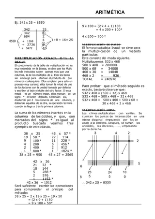 Ej. 342 x 25 = 8550
ARITMÉTICA
9 x 100 = (2 x 4 + 1) 100
342
342
684
8550 + 1368
25
1
2
4 1+8 + 16= 25
= 4 x 200 + 100*
4 x 200 = 800 *
+ 2736
+ 5472
8
16
MULTIPLICACIÓN DE INAUDI
El famoso calculista Inaudi se sirve para
la multiplicación de un método
particular.
MULTIPLICACIÓN COSACA O “A LA
RUSA”
El conocimiento de la tabla de multiplicación no es
muy extendida en la Estepa, se dice que los Mujic
los más instruidos saben apenas más que una
columna, la de los múltiplos de 2. Esto les basta
sin embargo para efectuar el producto de dos
números cualesquiera. Ellos emplean para esto un
proceso muy curioso: ellos toman la mitad de uno
de los factores con la unidad tomada por defecto
y escriben al lado el doble del otro factor. Si esta
mitad es un número impar, ellos marcan de un
signo * el factor doblado. Continúan así,
dividiendo por 2 los números de una columna, y
doblando aquellos de la otra, la operación termina
cuando se llega a 1 en la primera columna.
La suma de los números inscritos en la
columna de los dobles, y que, son
marcados del signo * es igual al
producto buscado veamos tres
ejemplos de este cálculo.
Este consiste del modo siguiente.
Multipliquemos 532 x 468
500 x 400 = 200000
500 x 68 = 34000
468 x 30 = 14040
468 x 2 = 936
TOTAL = 248976
Para probar que el método seguido es
exacto, bastará observar que:
532 x 468 = (500 + 32) x 468
532 x 468 = 500 x 468 + 32 x 468
532 x 468 = 500 x 400 + 500 x 68 +
30 x 468 + 2 x 468
MULTIPLICACIÓN CHINA
Los chinos multiplicaban con varillas. Se
cuentan los puntos de intersección en una
misma diagonal empezando por los de
abajo a la derecha. Después, se suman las
unidades, las decenas, ......, empezando
por la derecha.
38 x 25
19 50 *
9 100 *
4 200
2 400
1 800 *
45 x 57 *
22 114
11 228 *
5 456 *
2 912
1 1824 *
3 4 2
2
38 x 25 = 950 45 x 27 = 2565
42 x 36
21 72 *
10 144
6
5
5
2
1
288 *
576
1152 *
8
23
5
24
5
10
0
42 x 36 = 1512
Será suficiente escribir las operaciones
para comprender el principio del
método:
38 x 25 = 2 x 19 x 25 = 19 x 50
= (2 x 9 + 1) 50
= 9 x 100 + 50*
 342 x 25 = 8550
 