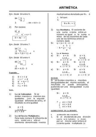 Ejm. Dividir 84 entre 9.
84 9
9
ARITMÉTICA
multiplicativo denotado por N-1 ó
1 tal que:
N
3
2) Por exceso
D d
 84 = 9.9 + 3 N x N-1 = 1
3) Ley Distributiva. El cociente de
una suma o resta entre un
- r´ q´ = q + 1
D = dq´ - r´
Ejm. Dividir 59 entre 7
número es igual a la suma o
resta de los cocientes de cada
uno de los términos entre el
número dado
Si: q = (a + b - c) : d
a b c
59 7
-4 8 + 1 x
 q = d  
d
d
59 = 7 (8 + 1) –4 A) Ley de Monotonía
Ejm. Dividir 85 entre 4
a) Si : a < b
c = d
Si a > b
c = d
85 4
22 x
-3
85 = 4.22 - 3
a : c < b : d a : c > b : d
b) Si : a = b Si a = b
c < d c > d
a : c > b : d a : c < b : d
a) Si : a < b Si a > b
Propiedades c > d c < d
1)
2)
3)
4)
5)
Leyes
0 < r < d
r + r´ = d
q´ = q + 1
rmin = 1
rmax = d-1
a : c < b : d a : c > b : d
ESCOLIO
Si se dividen miembro a miembro
desigualdades del mismo sentido, el
resultado no puede anticiparse,
pudiendo ser una desigualdad o una
igualdad.
1) Ley de Uniformidad. Si se
dividen miembro a miembro dos
igualdades (con la segunda
igualdad diferente de cero), el
resultado es otra igualdad
Si a = b
c = d
a:c = b:d
2) Ley del Inverso Multiplicativo.
Para todo número N diferente de
cero, existe uno y sólo un
elemento denominado inverso
Si : a < b
c < d
a : c ? b : d
? a:c < b:d
a:c = b:d
a:c > b:d
ALTERACIONES EN LA DIVISIÓN
I. ALTERACIÓN DEL COCIENTE
1. Si el dividendo de una división
exacta se le multiplica (o divide)
por un mismo valor entero el
cociente queda multiplicado (o
 