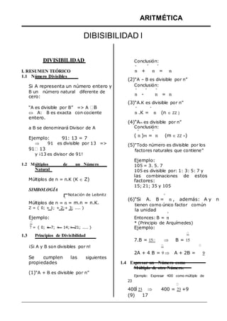 ARITMÉTICA
DIBISIBILIDAD I
DIVISIBILIDAD Conclusión:
º º º
I. RESUMEN TEÓRICO
1.1 Número Divisibles
Si A representa un número entero y
B un número natural diferente de
cero:
“A es divisible por B” => A B
 A: B es exacta con cociente
entero.
a B se denominará Divisor de A
Ejemplo: 91: 13 = 7
 91 es divisible por 13 =>
91 13
y ¡13 es divisor de 91!
1.2 Múltiplos de un Número
Natural
Múltiplos de n = n.K (K  Z)
SIMBOLOGÍA
Notación de Leibnitz
º
Múltiplos de n = n = m.n = n.K.
Z = { 0; + 1; + 2;+ 3; .... }
Ejemplo:
7 = { 0; + 7; + 14;+ 21; .... }
1.3 Principios de Divisibilidad
n + n = n
(2)“A – B es divisible por n”
Conclusión:
º º º
n - n = n
(3)“A.K es divisible por n”
º º
n .K = n (n  ZZ )
(4)“Am es divisible por n”
Conclusión:
º º
( n )m = n (m  ZZ +)
(5)“Todo número es divisible por los
factores naturales que contiene”
Ejemplo:
105 = 3. 5. 7
105 es divisible por: 1: 3: 5: 7 y
las combinaciones de estos
factores:
15; 21; 35 y 105
º
(6)“Si A. B = n , además: A y n
tienen como único factor común
la unidad
º
Entonces: B = n
* (Principio de Arquímedes)
Ejemplo:
7.B = 15  B = 15
¡Si A y B son divisibles por n!
Se cumplen las siguientes
2A + 4 B = 9  A + 2B = 9
propiedades
(1)“A + B es divisible por n”
1.4 Expresar un Número como
Múltiplo de otro Número.
Ejemplo: Expresar 400 como múltiplo de
23
400 23  400 = 23 +9
(9) 17
 