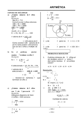 CONTEO DE MÚLTIPLOS º
ARITMÉTICA
900
a) ¿Cuántos números de 3 cifras
son 7?
Resolución:
Sea N = 7 K
Como N es de 3 cifras entonces
100  N < 1000
5 
º
30 
5
900
30
180
30 




120
100  7K < 1000
100  K < 1000
7 7
14,25  K < 142,8
K  15, 16, 17 ………. 142
 valores de K = 142 – 14
2 (450)
30
3 (300)
5 (180)
1 º º º º º
= 128 valores de K
Como existen 128 valores de K
2 y de 3 pero no 5 = 6 - 30
por lo tanto existen 128 números º º º
que son de 3 cifras y múltiplo de
7.
b) En el problema anterior
º
cuantos 7 terminan en cifra 2
Resolución:
º
N = 7 = 7K = ...2
...6
K seleccionado = 16, 26, 36,...136
 valores de k
seleccionado = 136–6 = 130
10 10
= 13
º
 Existen 13 números 7 que
terminan en cifra 2
2 y de 3 pero no 5 = 150- 30 =
120 


PROBLEMAS RESUELTOS
1. Cuántos números de 3 cifras al
ser divididos entre 4 y entre 7
dan como residuo 2 en ambos
casos?
a) 31 b) 32 c) 30 d) 33 e) 34
Resolución
º

4 2
º
abc  
N = 7 2
º º
N =mcm ( 4, 7 )+2
º
N = 28 + 2
c) ¿Cuántos números de 3 cifras
son 2
º
y de 3
º
pero no de 5
º
?
Resolución:
Utilizamos diagrama de Veen
3 cifras = 900 números
 abc = 28K + 2
100  28k + 2 < 1000
3,5  k = 35,6
4,5,6,7,....,35
Cantidad de valores
º
2 
º
900
2
900
450 35 3

1
32
3 
º
6 
3
900
6 300 
150  
 
