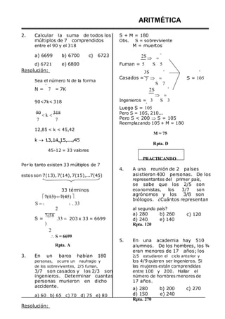 2. Calcular la suma de todos los
múltiplos de 7 comprendidos
entre el 90 y el 318
ARITMÉTICA
S + M = 180
Obs. S = sobreviviente
M = muertos
a) 6699 b) 6700 c) 6723 2S  

º
d) 6721
Resolución:
e) 6800 Fuman = 5
3S
S 5
º º
Sea el número N de la forma
º
N = 7 = 7K
Casados = 7  
S 7
2S
 



º
S = 105
90<7k< 318 Ingenieros =
º
3 S 3
90
7
k 

318
7
Luego S = 105
Pero S = 105, 210...
Pero S < 200  S = 105
Reemplazando 105 + M = 180
12,85 < k < 45,42
k  13,14,15,...,45
45-12 = 33 valores
Por lo tanto existen 33 múltiplos de 7
estos son 7(13), 7(14), 7(15),...7(45)
33 términos
7(13) 7(45) 
S   . 33
M = 75
Rpta. D
PRACTICANDO
4. A una reunión de 2 países
asistieron 400 personas. De los
representantes del primer país,
se sabe que los 2/5 son
economistas, los 3/7 son
agrónomos y los 3/8 son
biólogos. ¿Cuántos representan
S =
7(58
)
2
2
.33  203 x 33 = 6699
al segundo país?
a) 280 b) 260
d) 240 e) 140
Rpta. 120
c) 120
 S = 6699
Rpta. A
3. En un barco habían 180
personas, ocurre un naufragio y
de los sobrevivientes, 2/5 fuman,
3/7 son casados y los 2/3 son
ingenieros. Determinar cuantas
personas murieron en dicho
accidente.
5. En una academia hay 510
alumnos. De los hombres, los ¾
eran menores de 17 años; los
2/5 estudiaron el ciclo anterior y
los 4/9 quieren ser ingenieros. Si
las mujeres están comprendidas
entre 100 y 200. Hallar el
número de hombres menores de
17 años.
a) 280 b) 200 c) 270
a) 60 b) 65 c) 70 d) 75 e) 80
Resolución:
d) 150
Rpta. 270
e) 240
 