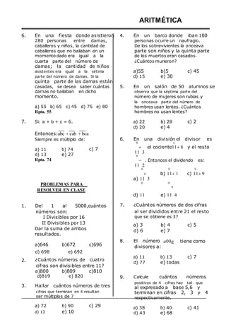 6. En una fiesta donde asistieron
280 personas entre damas,
caballeros y niños, la cantidad de
caballeros que no bailaban en un
momento dado era igual a la
cuarta parte del número de
damas; la cantidad de niños
4.
ARITMÉTICA
En un barco donde iban 100
personas ocurre un naufragio.
De los sobrevivientes la onceava
parte son niños y la quinta parte
de los muertos eran casados.
¿Cuántos murieron?
asistentes era igual a la sétima
parte del número de damas. Si la
quinta parte de las damas están
a)55
d) 15
b)5
e) 30
c) 45
casadas, se desea saber cuántas
damas no bailaban en dicho
momento.
a) 55 b) 65 c) 45 d) 75 e) 80
Rpta. 55
5. En un salón de 50 alumnos se
observa que la séptima parte del
número de mujeres son rubias y
la onceava parte del número de
hombres usan lentes. ¿Cuántos
hombres no usan lentes?
7. Si: a + b + c = 6.
Entonces:abc cab bca
a) 22
d) 20
b) 28
e) 4
c) 2
Siempre es múltiplo de:
a) 11 b) 74
d) 13 e) 27
Rpta. 74
c) 7
6. En una división el divisor es
0 o
 el cociente118 y el resto
11 3
0
 . Entonces el dividendo es:
11 2
0 0 0
 b) 111 c) 119
a) 11 3
PROBLEMAS PARA
RESOLVER EN CLASE
0 0

d) 11 e) 11 4
1. Del 1 al 5000,cuántos 7. ¿Cuántos números de dos cifras
números son:
I Divisibles por 16
al ser divididos entre 21 el resto
que se obtiene es 3?
II Divisibles por 13
Dar la suma de ambos
resultados.
a) 3
d) 6
b) 4
e) 7
c) 5
a)646 b)672 c)696
8. El número
divisores a:
a00a tiene como
2.
d) 698 e) 692
¿Cuántos números de cuatro
cifras son divisibles entre 11?
a)800 b)809 c)810
d)819 e) 820 9.
a) 11
d) 77
Calcule
b) 13
e) todas
cuántos
c) 7
números
3. Hallar cuántos números de tres
cifras que terminan en 4 resultan
ser múltiplos de 7
positivos de 4 cifras hay tal que
al expresado a base 5,6 y
terminan en cifras 2, 3 y 4
respectivamente.
a) 72
d) 13
b) 90
e) 10
c) 29 a) 38
d) 43
b) 40
e) 68
c) 41
 