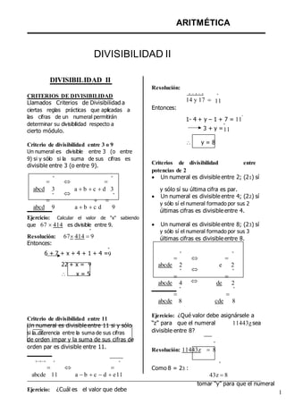 ARITMÉTICA
DIVISIBILIDAD II
DIVISIBILIDAD II
Resolución:
CRITERIOS DE DIVISIBILIDAD
Llamados Criterios de Divisibilidad a
ciertas reglas prácticas que aplicadas a Entonces:

14 y 17 
º
11
las cifras de un numeral permitirán
determinar su divisibilidad respecto a
cierto módulo.
Criterio de divisibilidad entre 3 o 9
Un numeral es divisible entre 3 (o entre
9) si y sólo si la suma de sus cifras es
divisible entre 3 (o entre 9).
1- 4 + y – 1 + 7 = 11
º
3 + y =
º
11
 y = 8
Criterios de divisibilidad entre
potencias de 2

º
 
º  Un numeral es divisible entre 2; (21) sí
abcd 3
º

abcd 9

a b c d 3
º
 
a b c d 9
y sólo sí su última cifra es par.
 Un numeral es divisible entre 4; (22) sí
y sólo sí el numeral formado por sus 2
últimas cifras es divisible entre 4.
Ejercicio: Calcular el valor de “x” sabiendo
que 67 414 es divisible entre 9.
º
Resolución: 67414 9
Entonces:
 Un numeral es divisible entre 8; (23) sí
y sólo sí el numeral formado por sus 3
últimas cifras es divisible entre 8.
6 + 7 + x + 4 + 1 + 4 =
º
9

º



º
22 + x =
º
9
 x = 5
abcde 2
º

abcde 4
º

abcde 8


e 2
º

de 2
º

cde 8
Criterio de divisibilidad entre 11
Un numeral es divisible entre 11 si y sólo
si la diferencia entre la suma de sus cifras
de orden impar y la suma de sus cifras de
orden par es divisible entre 11.
Ejercicio: ¿Qué valor debe asignársele a
“z” para que el numeral 11443zsea
divisible entre 8?
º
Resolución: 11443z  8





º





º
Como 8 = 23 :
º
abcde 11 a b c d e11 43z 8
Ejercicio: ¿Cuál es el valor que debe
tomar “y” para que el numeral
1
 