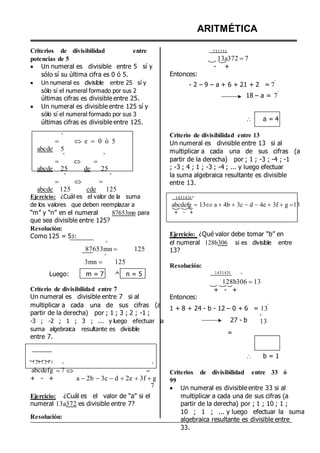 Criterios de divisibilidad entre
potencias de 5
 Un numeral es divisible entre 5 sí y
sólo sí su última cifra es 0 ó 5.
 Un numeral es divisible entre 25 sí y
sólo sí el numeral formado por sus 2
últimas cifras es divisible entre 25.
 Un numeral es divisible entre 125 sí y
sólo sí el numeral formado por sus 3
últimas cifras es divisible entre 125.
º
  e  0 ó 5
abcde 5
º º
  
abcde 25 de 25
º º
  
abcde 125 cde 125
Ejercicio: ¿Cuál es el valor de la suma
de los valores que deben reemplazar a
“m” y “n” en el numeral 87653mn para
que sea divisible entre 125?
Resolución:
Como 125 = 53:
º
87653mn  125
º
3mn  125
ARITMÉTICA
231231º
13a372 7
- +
Entonces:
- 2 – 9 – a + 6 + 21 + 2 = 7
º
18 – a = 7
º
 a = 4
Criterio de divisibilidad entre 13
Un numeral es divisible entre 13 si al
multiplicar a cada una de sus cifras (a
partir de la derecha) por ; 1 ; -3 ; -4 ; -1
; -3 ; 4 ; 1 ; -3 ; -4 ; ... y luego efectuar
la suma algebraica resultante es divisible
entre 13.
1431431ºº
abcdefg 13a 4b 3c d 4e 3f g 13
+ - +
Ejercicio: ¿Qué valor debe tomar “b” en
el numeral 128b306 si es divisible entre
13?
Resolución:
Luego: m = 7 ^ n = 5 1431431 º
Criterio de divisibilidad entre 7
Un numeral es divisible entre 7 si al Entonces:
128b306 13
+ - +
multiplicar a cada una de sus cifras (a
partir de la derecha) por ; 1 ; 3 ; 2 ; -1 ;
-3 ; -2 ; 1 ; 3 ; ... y luego efectuar la
suma algebraica resultante es divisible
entre 7.
1 + 8 + 24 - b - 12 – 0 + 6 = 13
º
27 - b
=
º
13
 b = 1
1 23 1 2 3 1 º º
abcdefg 7
+ - +
  
a 2b 3c d 2e 3f g
7
Criterios de divisibilidad entre 33 ó
99
 Un numeral es divisible entre 33 si al
Ejercicio: ¿Cuál es el valor de “a” si el
numeral 13a372 es divisible entre 7?
Resolución:
multiplicar a cada una de sus cifras (a
partir de la derecha) por ; 1 ; 10 ; 1 ;
10 ; 1 ; ... y luego efectuar la suma
algebraica resultante es divisible entre
33.
 