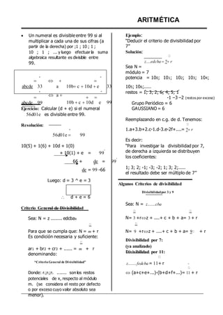  Un numeral es divisible entre 99 si al
multiplicar a cada una de sus cifras (a
partir de la derecha) por ;1 ; 10 ; 1 ;
10 ; 1 ; ... y luego efectuar la suma
algebraica resultante es divisible entre
99.
ARITMÉTICA
Ejemplo:
“Deducir el criterio de divisibilidad por
7”
Solución:
z....edcba 7r
Sea N =
módulo = 7

º
  
º potencia = 100; 101; 102; 103; 104;
abcde 33
º

abcde 99
a
 a 
10bc 10d e 33
º
 
10b c 10d e 99
105; 106;.....
restos = 1; 3; 2; 6; 4; 5; 1
-1 –3 –2 (restos por exceso)
Grupo Periódico = 6
Ejercicio: Calcular (d + e) si el numeral
56d01e es divisible entre 99.
Resolución:
º
56d01e  99
10(5) + 1(6) + 10d + 1(0)
+ 10(1) + e = 99
º
66 + de = 99
º
º
de = 99 -66
Luego: d = 3 ^ e = 3
 d + e = 6
Criterio General de Divisibilidad
Sea: N = z ........ edcbax
Para que se cumpla que: N = m + r
Es condición necesaria y suficiente:
ar1 + br2 + cr3 + ...... = m + r
denominando:
“Criterio General de Divisibilidad”
Donde: r1;r2;r3 ....... son los restos
potenciales de x, respecto al módulo
m. (se considera el resto por defecto
o por exceso cuyo valor absoluto sea
menor).
GAUSSIANO = 6
Reemplazando en c.g. de d. Tenemos:
1.a+3.b+2.c-1.d-3.e-2f+....= 7r
Es decir:
“Para investigar la divisibilidad por 7,
de derecha a izquierda se distribuyen
los coeficientes:
1; 3; 2; -1; -3; -2; 1; 3; 2;.....
el resultado debe ser múltiplo de 7”
Algunos Criterios de divisibilidad
Divisibilidadpor 3 y 9
Sea: N = z.......cba
N= 3 +rz + ....+ c + b + a= 3 + r
N= 9 +rz + ....+ c + b + a= 9 + r
Divisibilidad por 7:
(ya analizado)
Divisibilidad por 11:
z....... fedcba = 11+ r
 (a+c+e+...)-(b+d+f+...)= 11 + r
 