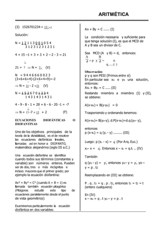 (3) 1526701234 = 13 +2
Solución:
N = 1 2 1 1 3 0 0 1 0 5 4
3 1 2 3 1 2 3 1 2 3 1
4 + 15 –1 + 3 + 3 + 2 – 2 - 3 = 21
ARITMÉTICA
Ax + By = C ...... (I)
La condición necesaria y suficiente para
que tenga solución (I), es que el MCD de
A y B sea un divisor de C.
Sea MCD (A y B) = d, entonces:
A B
21 = 7  N = 7 (V)
d p y d  
q.......( )
N = 9 4 4 6 6 6 0 0 2 3
(3+6+6+4)-(2+6+4+9)=-2
 N = 11 - 2 11 (V)
N = 1 5 2 6 7 0 1 2 3 4
1 4 3 1 4 3 1 4 3 1
4 - 9 - 8 - 1 + 28 + 6 - 6 - 20 -1 = -7
Observación:
p y q son PESI (Primos entre sí)
En particular sea xo e yo una solución,
entonces:
Axo + Byo = C ..... (II)
Restando miembro a miembro (I) y (II),
se obtiene:
A(x-xo) + B(y-yo) = 0
 N = 13 -7 13 + 2 (F) Trasponiendo y ordenando tenemos:
ECUACIONES DIOFÁNTICAS O
DIOFANTINAS
Uno de los objetivos principales de la
teoría de la divisibilidad, es el de resolver
las ecuaciones diofánticas lineales,
llamadas así en honor a DIOFANTO,
matemático alejandrino (siglo III a.C.)
Una ecuación diofantina se identifica
cuando todos sus términos (constantes y
variable) son números enteros. Pueden
ser de dos, tres o más incógnitas e
incluso mayores que el primer grado; por
ejemplo la ecuación diofantina:
Ax² + By² = C² (cuando A = B = 1) es
llamada también ecuación pitagórica
(Pitágoras estudió este tipo de
ecuaciones paralelamente desde el punto
de vista geométrico)
Examinemos particularmente la ecuación
diofántica en dos variables:
A(x-xo)= B(yo-y); d.P(x-xo)=d.q (yo- y),
entonces
p (x-xo) = q (yo - y) ......... (III)
Luego: p (xo - x) = q
º
(Por Arq. Euc.)
xo– x = q
º
. Entonces x – xo = q.t1 .. (IV)
También
q (yo - y) = p
º
, entonces yo– y = p
º
, yo –
y = p . t2
Reemplazando en (III) se obtiene:
P . q . t1 = q . p . t2, entonces t1 = t2 = t
(entero cualquiera)
En (IV)
x – xo = q . t yo – y = p . t
 