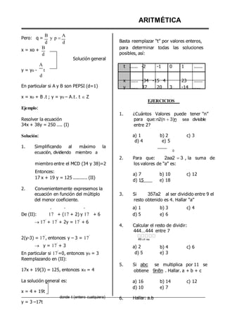 Pero: q =
B
d
y p 





A
d
ARITMÉTICA
Basta reemplazar “t” por valores enteros,
x = xo +
B
d
Solución general
para determinar todas las soluciones
posibles, así:
A
y = yo - t
d
t ...... -2 -1 0 1 ......
En particular si A y B son PEPSI (d=1)
x = xo + B .t ; y = yo – A.t . t  Z
Ejemplo:
x ...... -34 -15 4
y ...... 37 20 3
EJERCICIOS
23 ......
-14 ......
Resolver la ecuación
34x + 38y = 250 .... (I)
1. ¿Cuántos Valores puede tener “n”
para que:n2(n 3)n sea divisible
entre 2?
Solución:
1. Simplificando al máximo la
ecuación, dividiendo miembro a
a) 1
d) 4
b) 2
e) 5
0
c) 3
2. Para que: 2aa2 3 , la suma de
2.
miembro entre el MCD (34 y 38)=2
Entonces:
17 x + 19 y = 125 .......... (II)
Convenientemente expresemos la
los valores de “a” es:
a) 7 b) 10
d) 15 e) 18
c) 12
ecuación en función del múltiplo 3. Si 357a2 al ser dividido entre 9 el
del menor coeficiente. resto obtenido es 4. Hallar “a”
º º º a) 1 b) 3 c) 4
De (II): 17 + (17 + 2) y 17 + 6 d) 5 e) 6
17
º
+ 17
º
+ 2y = 17
º
+ 6
4. Calcular el resto de dividir:
444...444 entre 7
2(y-3) = 17
º
, entonces y – 3 = 17
º
 y = 17
º
+ 3
En particular si 17
º
=0, entonces yo = 3
Reemplazando en (II):
49 cif ras
a) 2
d) 5
b) 4
e) 3
c) 6
17x + 19(3) = 125, entonces xo = 4
5. Si abc se multiplica por 11 se
obtiene 9n8n . Hallar. a + b + c
La solución general es:
x = 4 + 19t
donde t (entero cualquiera)
y = 3 –17t
6.
a) 16
d) 10
Hallar: a.b
b) 14
e) 7
c) 12
 