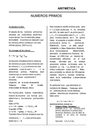 INTRODUCCIÓN
ARITMÉTICA
NUMEROS PRIMOS
Esta conjetura resultó errónea pues para
n = 5, Euler probo que F5 es divisibles
El estudio de los números primos fue
abordado por matemáticas desde hace
mucho tiempo. Fue el matemático griego
EUCLIDES el primero en descubrir que
los números primos constituyen una serie
infinita (Aprox. 350 A a.J.c).
En el campo de los enteros
Z : = 0, + 1, + 2, + 3, ...
Se descubre inmediatamente la existencia
de números p cuyos únicos divisores son
los números 1, -1, p,-p números con esta
propiedades y que no sean 1 y –1 se
denominan primos. Podemos decir
entonces que un número entero es primo
si y sólo si posee exactamente 4
divisores.
(Aspectos de la teoría elemental de
por 641. Se sabe que Fn es primo para 0
 n  4 y compuestos para 5  n  19 y
para muchos valores de n. Se ignora
hasta el presente si existen infinitos
primos de la forma Fn (primos de
FERMAT). Como un dato actual
ANDREW. J. Wiles Matemático Británico
de la Universidad de PRINCETON,
demostró el celebérrimo Teorema de
Fermat en 1994, tras un decenio de
concentrados esfuerzos en el cual
Fermat afirmaba que no existían
soluciones enteras no triviales para la
ecuación an + bn = cn, donde n es un
entero cualquiera mayor que 2. Wiles
para completar su cálculo de 100 paginas
necesito recurrir a muchas modernas
ideas de la matemática y desarrollarlas
más todavía.
Números Enzo. R. Gentile En particular tuvo que demostrar la
(Universidad de Buenos Aires)
Por muchos años ilustres matemáticos
trataron de encontrar una formula para
determinar a los números primos entre
ellos:
Euler (1772)
x2–x + 41 = primo, x = 0,1,2,..., 40
Legendre (1789)
x2 +x+41 = primo, x = 0,1,2,..., 39
También Pierre Fermat conjeturo que los
números Fn: = 22
n+1 eran primos para
todos los n  N
conjetura de Shimura – Taniyama para
un subconjunto de curvas elípticas,
objetos descritos por ecuaciones cúbicas
tales como
y2 = x3 + ax2 + bx + c
DEFINICIONES BÁSICAS
1. Número Primo Absolutos:
Definido en Z+ un número será
primo absoluto si posee dos
divisores distintos una de ellos la
unidad y el otro el mismo
número.
Ejemplo 3,5,7,2 etc.
 