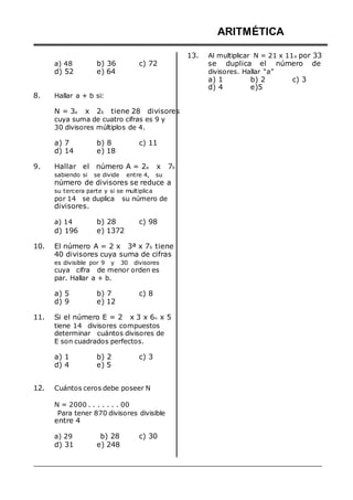 a) 48
d) 52
b) 36
e) 64
c) 72
ARITMÉTICA
13. Al multiplicar N = 21 x 11a por 33
se duplica el número de
divisores. Hallar “a”
a) 1 b) 2 c) 3
d) 4 e)5
8. Hallar a + b si:
N = 3a x 2b tiene 28 divisores
cuya suma de cuatro cifras es 9 y
30 divisores múltiplos de 4.
a) 7
d) 14
b) 8
e) 18
c) 11
9. Hallar el número A = 2a x 7b
sabiendo si se divide entre 4, su
número de divisores se reduce a
su tercera parte y si se multiplica
por 14 se duplica su número de
divisores.
a) 14
d) 196
b) 28
e) 1372
c) 98
10. El número A = 2 x 3ª x 7b tiene
40 divisores cuya suma de cifras
es divisible por 9 y 30 divisores
cuya cifra de menor orden es
par. Hallar a + b.
a) 5
d) 9
b) 7
e) 12
c) 8
11. Si el número E = 2 x 3 x 6n x 5
tiene 14 divisores compuestos
determinar cuántos divisores de
E son cuadrados perfectos.
a) 1
d) 4
b) 2
e) 5
c) 3
12. Cuántos ceros debe poseer N
N = 2000 . . . . . . . 00
Para tener 870 divisores divisible
entre 4
a) 29
d) 31
b) 28
e) 248
c) 30
 
