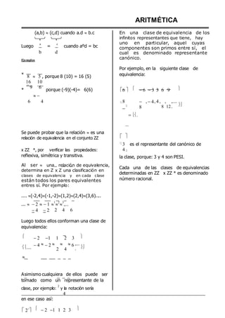 (a,b)  (c,d) cuando a.d  b.c
Luego
a
=
c
cuando aºd = bc
b d
Ejemplos
ARITMÉTICA
En una clase de equivalencia de los
infinitos representantes que tiene, hay
uno en particular, aquel cuyas
componentes son primos entre sí, el
cual es denominado representante
canónico.
Por ejemplo, en la siguiente clase de
* 8 
16
5 , porque 8 (10) = 16 (5)
10
equivalencia:
*
9 6

porque (-9)(-4)= 6(6) 6   6 3 3 6 9 
6 4 8

 .
...

8
, 4, 4, ,
8 12
,....
. 
Se puede probar que la relación  es una
relación de equivalencia en el conjunto ZZ 



3 es el representante del canónico de
x ZZ *, por verificar las propiedades: 4
reflexiva, simétrica y transitiva.
Al ser  una relación de equivalencia,
determina en Z x Z una clasificación en
clases de equivalencia y en cada clase
están todos los pares equivalentes
entres sí. Por ejemplo:
.... (-2,4)(-1,-2)(1,2)(2,4)(3,6)....
...  2 1 
1

2

3
,...
la clase, porque: 3 y 4 son PESI.
Cada una de las clases de equivalencias
determinadas en ZZ x ZZ * es denominado
número racional.
4 2 2 4 6
Luego todos ellos conforman una clase de
equivalencia:


2 1 1 2 3 
....

4 2   
2 4
6 ,...
. 


Asimismo cualquiera de ellos puede ser
tomado como un representante de la
clase, por ejemplo:
2
y la notación sería
4
en ese caso así:
2´



2 1 1 2 3 
 
