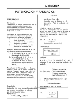 ARITMÉTICA
POTENCIACION Y RADICACION
n factores
POTENCIACIÓN
Introducción
Los babilónicos ya habían conocido muy bien la
tabla de los cuadrados de los números, tal como
lo prueba la tabla de los cuadrados hallados por
los arqueólogos a orillas del Eufrotes, en un lugar
donde existió un templo.
Ellos emplearon la potencia cuadrada sobre todo
para efectuar sus multiplicaciones siguiendo el
procedimiento que se indica a continuación:
1. La semisuma de los dos factores la
elevan al cuadrado.
2. La semidiferencia de dichos factores
la elevaban al cuadrado.
3. La diferencia de estos dos cuadrados
obtenidos era el resultado final.
Ejemplo: Efectuar el producto 26 x 18,
siguiendo el anterior procedimiento.
1. La semisuma de 26 y 18 es 22, y
el cuadrado de 22 es 484
2. La semidiferencia de 26 y 18 es 4,
y el cuadrado de 4 es 16.
3. La diferencia de 484 y 16 es 468,
que viene hacer el producto de 26
por 18.
Notación de la Potenciación: Bhaskara
empleo la inicial de la palabra cuadrado para
donde k  Z+, n  Z+
Además k es la base, n es el
exponente y P es la potencia de
grado n.
POTENCIA PERFECTA DE GRADO “n”
Para que un entero positivo sea una potencia
perfecta de grado “n” es condici n necesaria y
suficiente que los exponentes de los factores
primos en su descomposición canónica sean
múltiplos de n.
Sea k = a . b . c

Descomposición Canónica (D.C)
Tenemos que:
Kn = an x bn x cn

(D.C.)
Ejemplos:
N = 36 x 53 x 79 como 6, 3 y 9 son 3
º
entonces N es una potencia perfecta de
grado 3.
8² es una potencia
indicar la “Segunda Potencia (a o 1150). El
escocés James Hume (1636) quien adopta la
actual notación pero cuando los números
romanos para exponente. Ya Descartes (1637)
adopta los números actuales como exponentes”.
M = 8 x 8 = 64 perfecta de grado 2
43 es una potencia
perfecta de grado 3
 64 es una potencia de grado 6 (26
= 64)
CASO PARTICULARES
Potenciación 1. Potencia Perfecta de grado 2 o cuadrado
Definición: Es una operación matemática
que consiste en multiplicar un número
por si mismo varias veces.
Así tenemos:
P = k x k x k .... x k = kn
perfecto (K²)
Sea a . b . c

D.C.
 