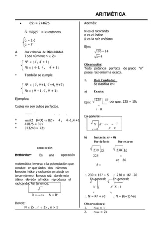 




653 = 274625
Si mnpq5 = k3 entonces
q = 2 ó
q = 7
ARITMÉTICA
Además:
N es el radicando
n es el índice
R es la raíz enésima
Ejm:
d. Por criterios de Divisibilidad 196 14
*
*
Todo número: n  Z+
N² 4
º
, 4
º
+ 1
N3 4
º
-1, 4
º
, 4
º
+ 1

También se cumple
N² 9
º
, 9
º
+1, 9
º
+4, 9
º
+7
N3 9
º
- 1, 9
º
, 9
º
+ 1
3644
Observación:
Toda potencia perfecta de grado “n”
posee raíz enésima exacta.
1. Raíz Cuadrada:
Se clasifica en:
a) Exacta:
Ejemplos:
Cuales no son cubos perfectos.
Ejm:
225 15

r 0
por que: 225 = 152
º º º
En general:
*
*
*
mn82 (NO)  82  4 , 4 -1,4 +1
42875 = 353
373248 = 723
N K
r 0
 
N K
2
Definición:
RADICACIÓN
Es una operación
b) Inexacta: (r  0)
Por defecto Por exceso
230 15 230 16
225 
re 26
matemática inversa a la potenciación que
consiste en que dados dos números
llamados índice y radicando se calcula un
tercer número llamado raíz donde este
último elevado al índice reproduzca el
radicando. Así tenemos:
R nN N Rn
Donde:
N  Z+ , n  Z+ , n > 1
5 


 230 = 15² + 5  230 = 16² -26
En general: En general:
N K N K 1
r rE
 N = K² + rd N = (k+1)²-re
Observaciones:
1. rmin = 1
2. rmax = 2k
 
