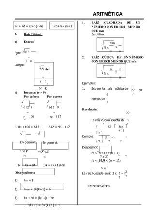 k² + rd = (k+1)²-re
2. Raíz Cúbica:
a) Exacta:
rd+re=2k+1
ARITMÉTICA
1. RAÍZ CUADRADA DE UN
NÚMERO CON ERROR MENOR
QUE m/n
Se utiliza:
n2
m
N x2
x
Ejm:
33437 m n
Luego:

r 0
2. RAÍZ CÚBICA DE UN NÚMERO
CON ERROR MENOR QUE m/n
3
N K n3
N x3
x
m

r 0



3 Ejemplos:
m n
N K
b) Inexacta: (r  0)
Por defecto Por exceso
1. Extraer la raíz cúbica de
3
menos de
7
22 en
7
3
612 8

r 100
3
612 9

re 117
Resolución:
22
d
La raíz cúbica exacta de
7
7
3
 83 +100 = 612 612 = 93 – 117 

3
n 
22  3(n
1)

Cumple:   

En general: En general: 7 
Despejando:
7 7
3
N K
rd
3N(K 1)
rE
n3 
22
x 343 (n 1)3
7 x 27
n3 < 39,9 < (n + 1)3
 N = K3 + rd N = (k+1)3-re


n = 3
Observaciones:
1) rmin = 1
La raíz buscada será: 3 x 3 
7
12
7
2) rmax = 3k(k+1) = 6
º
3) k3 + rd = (k+1)3 – re
 rd + re = 3k (k+1) + 1
IMPORTANTE:
 