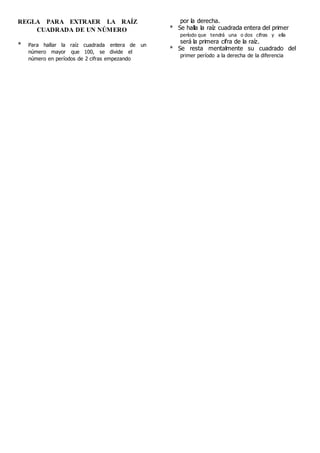 REGLA PARA EXTRAER LA RAÍZ
CUADRADA DE UN NÚMERO
* Para hallar la raíz cuadrada entera de un
número mayor que 100, se divide el
número en períodos de 2 cifras empezando
por la derecha.
* Se halla la raíz cuadrada entera del primer
período que tendrá una o dos cifras y ella
será la primera cifra de la raíz.
* Se resta mentalmente su cuadrado del
primer período a la derecha de la diferencia
 