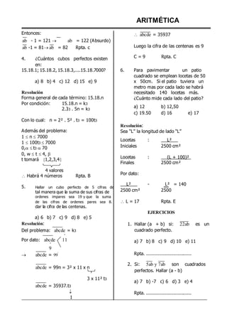 Entonces:
ab - 1 = 121  ab = 122 (Absurdo)
ab -1 = 81ab = 82 Rpta. c
ARITMÉTICA
 abcde = 35937
Luego la cifra de las centenas es 9
4. ¿Cuántos cubos perfectos existen
en:
C = 9 Rpta. C
15.18.1; 15.18.2, 15.18.3,....15.18.7000?
a) 8 b) 4 c) 12 d) 15 e) 9
Resolución
Forma general de cada término: 15.18.n
Por condición: 15.18.n = k3
2.33 . 5n = k3
Con lo cual: n = 2² . 5² . t3 = 100t3
6. Para pavimentar un patio
cuadrado se emplean locetas de 50
x 50cm. Si el patio tuviera un
metro mas por cada lado se habrá
necesitado 140 locetas más.
¿Cuánto mide cada lado del patio?
a) 12 b) 12,50
c) 19.50 d) 16 e) 17
Además del problema:
1  n  7000
1  100t3  7000
0, t3  70
0, w  t  4, 
t tomará 1,2,3,4

4 valores
 Habrá 4 números Rpta. B
Resolución:
Sea “L” la longitud de lado “L”
Locetas : L²
Iniciales 2500 cm²
Locetas : (L + 100)²
Finales 2500 cm²
Por dato:
5. Hallar un cubo perfecto de 5 cifras de
tal manera que la suma de sus cifras de
ordenes impares sea 19 y que la suma
de las cifras de ordenes pares sea 8.
dar la cifra de las centenas.
L²
2500 cm²
 L = 17
- L² = 140
2500
Rpta. E
a) 6 b) 7 c) 9 d) 8 e) 5
Resolución:
Del problema: abcde = k3
º
Por dato: abcde 11
º
9
EJERCICIOS
1. Hallar (a + b) si: 22ab es un
cuadrado perfecto.
a) 7 b) 8 c) 9 d) 10 e) 11
 abcde = 99
º
abcde = 99n = 3² x 11 x n
3 x 11² t3
abcde = 35937.t3

1
Rpta. ................................
2. Si: 5ab y 7ab son cuadrados
perfectos. Hallar (a - b)
a) 7 b) -7 c) 6 d) 3 e) 4
Rpta. ................................
 