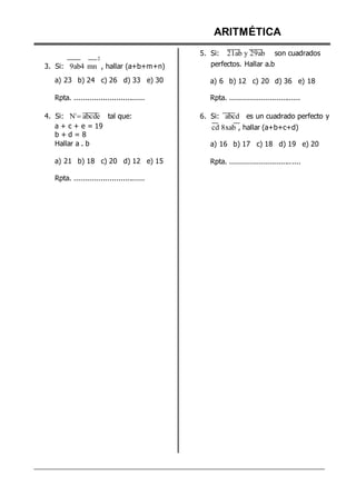 2
3. Si: 9ab4 mn , hallar (a+b+m+n)
a) 23 b) 24 c) 26 d) 33 e) 30
Rpta. ................................
4. Si: N3
abcde tal que:
a + c + e = 19
b + d = 8
Hallar a . b
a) 21 b) 18 c) 20 d) 12 e) 15
Rpta. ................................
ARITMÉTICA
5. Si: 21ab y 29ab son cuadrados
perfectos. Hallar a.b
a) 6 b) 12 c) 20 d) 36 e) 18
Rpta. ................................
6. Si: abcd es un cuadrado perfecto y
cd 8xab , hallar (a+b+c+d)
a) 16 b) 17 c) 18 d) 19 e) 20
Rpta. ................................
 