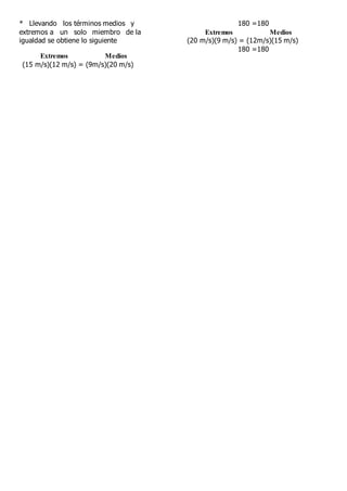 * Llevando los términos medios y
extremos a un solo miembro de la
igualdad se obtiene lo siguiente
Extremos Medios
(15 m/s)(12 m/s) = (9m/s)(20 m/s)
180 =180
Extremos Medios
(20 m/s)(9 m/s) = (12m/s)(15 m/s)
180 =180
 