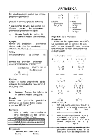 De donde podemos concluir que en toda
proporción geométrica:
ARITMÉTICA
a 
c
a 
b

b d b c
[Producto de Extremos]=[Producto de Medios]
* Dependiendo del valor que asumen los
términos medios, las proporciones
geométricas presentan dos tipos:
A. Discreta. Cuando los valores de
d: Cuarta
proporcional
de a, b y c
b: Media
proporcional
de a y c.
c: Tercera
proporcional
de a y b.
los términos medios son diferentes.
Ejemplo:
Formar una proporción geométrica
discreta con las notas de 4 estudiantes y
que son: 20; 16; 15 y 12
NOTA
Convencionalmente se asumen los
Propiedades de la Proporción
Geométrica
* Al efectuar las operaciones de adición
y/o sustracción con los términos de cada
razón en una proporción, estas mismas
operaciones se verifican con los términos
de la otra razón
4 6
4
8     
Si : 6 12 4 8 6 12
términos de la proporción en el orden
como se presentan en el texto.
8 12 8 12 4 6
(1er.Tér min
o) 
(2da.Tér min o)
(3er.Tér min o)
(4to.Tér min o)
12
8
18
12
ó 12
4
18
6
Ejercicio:
Calcule la cuarta proporcional de las
estaturas de 3 estudiantes y que son: 1,6
m; 1,2m y 1,4m.

144 144
 
8 - 4 12 6
8 12

72 72
  
8 4 12 6
8 - 4 12- 6
B. Continúa. Cuando los valores de
los términos medios son iguales
o 4
8

6
12
o 12
4

18
6
Ejemplo.
Forme una proporción geométrica
continua con las medidas de tres ángulos

48 48
APLICACIONES

72 72
y que son: 12º, 18º y 27. 1. Si 5 es la cuarta proporcional de a,6 y b
además b es la cuarta proporcional de
Ejercicios: a,9 y 30, halle
1. Halle la media proporcional de las a+b..............................Rpta 33
obras realizadas por dos obreros y
que fueron: 20m2 y 45m2.
2. Calcule la tercera proporcional de la
longitud de dos pizarras y que son:
1,6m y 2,4m.
Resumiendo:
PROPORCION GEOMÉTRICA
Discreta Continua
2.
3.
Halle la cuarta proporcional de 56, m y
n, sabiendo que m es la media
proporcional de 28 y 7 y “n” es la
tercera proporcional de 9 y
12.............................Rpta 4
La suma de todos los términos de una
proporción geométrica es 415. Si se
sabe que la razón de esta proporción es
 