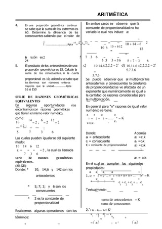 4. En una proporción geométrica continua
se sabe que la suma de los extremos es
60. Determine la diferencia de los
consecuentes sabiendo que el valor de
ARITMÉTICA
En ambos casos se observa que la
constante de proporcionalidad no ha
variado lo cual nos induce a:

1 .............................Rpta
10
14
6
12
 
10 6
 
10 612
=
10 14 6
12

2
la razón es
24
2 5 7 3 6 
5 3

5 36

5 7 3 6
5. El producto de los antecedentes de una
proporción geométrica es 15. Calcule la
suma de los consecuentes, si la cuarta
c) 10.14.6

5.7.3
2.2.2 23
d) 10.14.6 
5.7.3.6
2.2.2.2 24
proporcional es 10, además se sabe que
los términos son números enteros
mayores que la unidad................Rpta
16 ó 150
SERIE DE RAZONES GEOMÉTRICAS
EQUIVALENTES
En algunas oportunidades nos
encontramos con razones geométricas
que tienen el mismo valor numérico,
Se puede observar que al multiplicar los
antecedentes y consecuentes la constante
de proporcionalidad se ve afectada de un
exponente que numéricamente es igual a
la cantidad de razones consideradas para
la multiplicación.
En general para “n” razones de igual valor
numérico se tiene:
a a a a
como:
10
2 ;
14
2 ;
6
2
;
12
2
1  2  3 
c1c2c3
......
.
n
cn
K
5 7 3 6 Donde: Además
Las cuales pueden igualarse del siguiente
modo:
10 14 6 12
ai = antecedente
ci = consecuente
K = constante de proporcionalidad
a1 =c1k
a2 =c2k
a3 =c3k
5    2 , la cual es llamada
7 3 6
serie de razones geométricas
equivalentes.
(SRGE)
Donde: * 10; 14;6 y 142 son los
an = cnk
En el cual se cumplen las siguientes
propiedades:
a a a a 
antecedentes 1. c1  2 
c
c3 ... n 
c
a1a2a3... a

n
K
1 2 3 n c c c ... c
* 5; 7; 3; y 6 son los
consecuentes Textualmente:
1 2 3 n
* 2 es la constante de
proporcionalidad
Realicemos algunas operaciones con los
suma de antecedentes K
suma de consecuentes
2.
a
1
.
a2 . a3... anKn
c . c . c ... c
términos: 1 2 3
n
n
n n
  a1   a2
 
