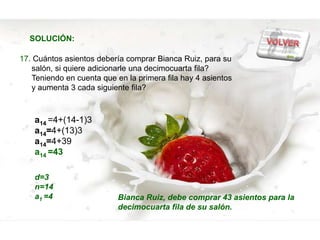 SOLUCIÓN:

17. Cuántos asientos debería comprar Bianca Ruiz, para su
   salón, si quiere adicionarle una decimocuarta fila?
   Teniendo en cuenta que en la primera fila hay 4 asientos
   y aumenta 3 cada siguiente fila?



    a14 =4+(14-1)3
    a14=4+(13)3
    a14=4+39
    a14 =43

    d=3
    n=14
    a1 =4                  Bianca Ruiz, debe comprar 43 asientos para la
                           decimocuarta fila de su salón.
 
