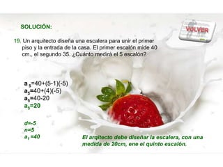 SOLUCIÓN:

19. Un arquitecto diseña una escalera para unir el primer
   piso y la entrada de la casa. El primer escalón mide 40
   cm., el segundo 35. ¿Cuánto medirá el 5 escalón?




    a 5=40+(5-1)(-5)
    a5=40+(4)(-5)
    a5=40-20
    a5=20

    d=-5
    n=5
    a1 =40                 El arqitecto debe diseñar la escalera, con una
                           medida de 20cm, ene el quinto escalón.
 