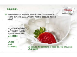 SOLUCIÓN:

20. El salario de un bombero es de $12000, si cada año su
   salario aumenta $200, ¿Cuánto recibirá después de seis
   años?



    a 6=12000+(6-1)200
    a6=12000+(5)200
    a6=12000+1000
    a6=13000

    d=200
    n=6
    a1 =12000             El salario del bombero al cabo de seis año, será
                          de $13000.
 