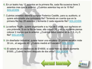6. En un teatro hay 12 asientos en la primera fila, cada fila sucesiva tiene 3
    asientos mas que la anterior. ¿Cuántos asientos hay en la 10 fila?
    SOLUCIÓN

7. Cuántos asientos debería comprar Federico Castillo, para su auditorio, si
    quiere adicionarle una quinceava fila? Teniendo en cuenta que en la
    primera fila hay 28 asientos y aumenta 2 cada siguiente fila? SOLUCIÓN

8. La señora Trujillo, quiere organizarle a su hija de 5 años, sus muñecos en
    una pirámide. Si en la fila de base, ella colocó 16, y en la siguiente piensa
    colocar 2 menos que la anterior. ¿Cuántos debe colocar en la 2, 3, 4 y 5
    fila? SOLUCIÓN

9. Un diseñador industrial, quiere hacer una escalera. El primer escalón mide
    30 cm., el segundo 40. ¿Cuánto medirá el 9 escalón? SOLUCIÓN

10. El salario de un médico es de $14000, si cada mes su salario aumenta
    $1000, ¿Cuánto recibirá después de dos años? SOLUCIÓN



                                         EJERCICIO     EJERCICIOS
                                             S             2
 
