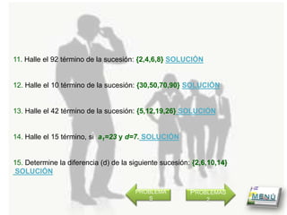 11. Halle el 92 término de la sucesión: {2,4,6,8} SOLUCIÓN


12. Halle el 10 término de la sucesión: {30,50,70,90} SOLUCIÓN


13. Halle el 42 término de la sucesión: {5,12,19,26} SOLUCIÓN


14. Halle el 15 término, si a1=23 y d=7. SOLUCIÓN


15. Determine la diferencia (d) de la siguiente sucesión: {2,6,10,14}
SOLUCIÓN

                                       PROBLEMA          PROBLEMAS
                                          S                   2
 