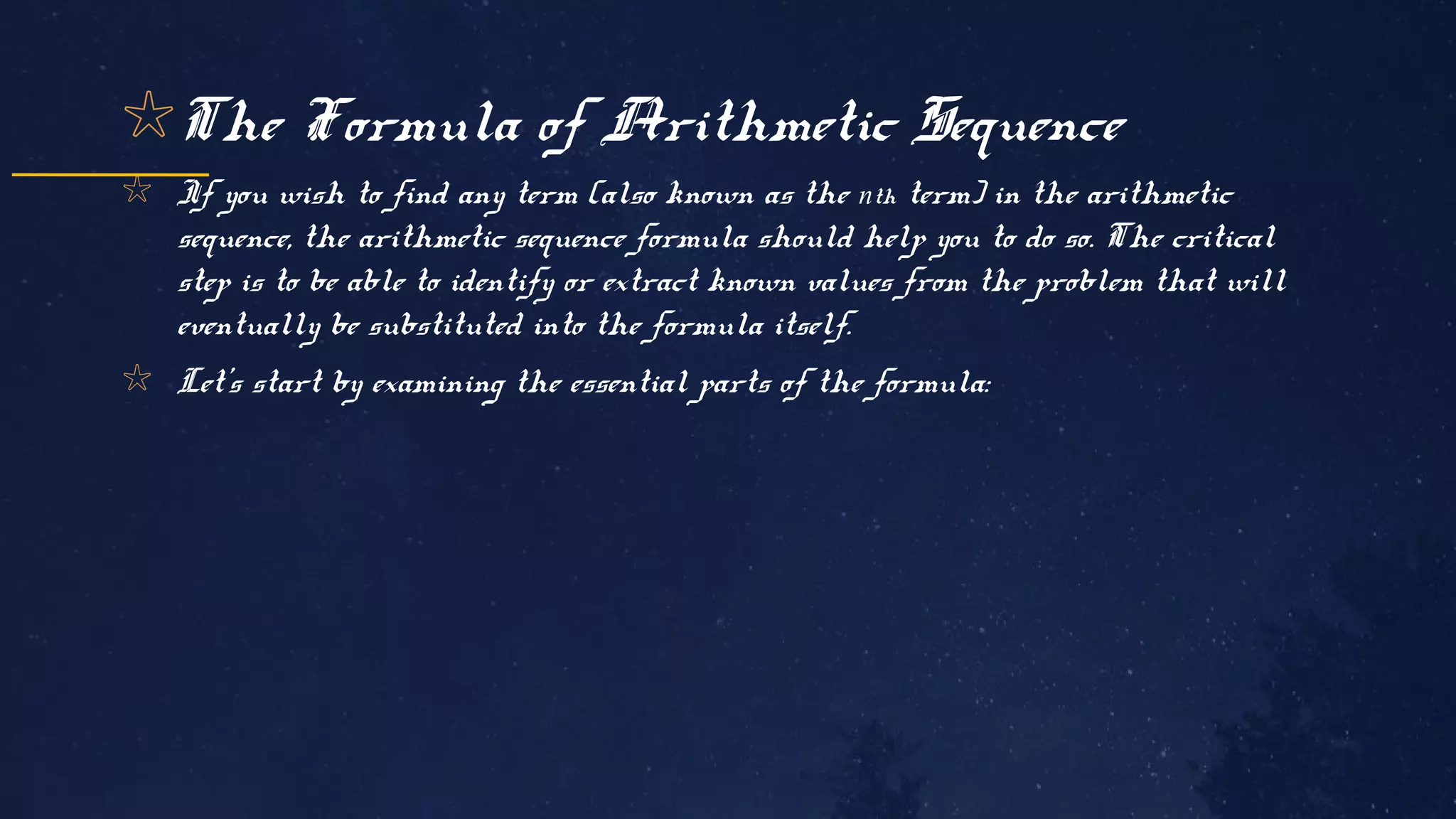 ✩The Formula of Arithmetic Sequence
✩ If you wish to find any term (also known as the nth term) in the arithmetic
sequence, the arithmetic sequence formula should help you to do so. The critical
step is to be able to identify or extract known values from the problem that will
eventually be substituted into the formula itself.
✩ Let’s start by examining the essential parts of the formula:
 